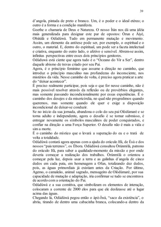 39
d’angola, pintada de preto e branco. Um, é o poder e o ideal etéreo; o
outro é a forma e a condição manifesta.
Goethe o chamaria de Deus e Natureza. O nosso Ìtán nos dá uma idéia
mais generalizada para designar este par de opostos: Òrun e Àiyé,
Obàtálà e Odùdúwà. Tudo em permanente mutação e movimento.
Assim, um elemento da antítese pode ser, por exemplo, o espiritual e o
outro, o material. E, dentro do espiritual, um pode ser a faceta intelectual
e criativa, enquanto do outro lado, o afetivo e sensível. Abrem-se assim,
infinitas perspectivas entre esses dois princípios genitores.
Odúduwà está ciente que agora tudo é o “Oceano do Vir a Ser”, dentro
daquele abismo de trevas criado por seu Pai.
Agora, é o princípio feminino que assume a direção no caminho, que
introduz o princípio masculino nas profundezas do inconsciente, nos
mistérios da vida. Nesse caminho de volta, é preciso agora praticar a arte
do “deixar acontecer”.
É preciso realmente participar, pois seja o que for nesse caminho, não é
mais possível resolver através da reflexão ou de provérbios elegantes,
mas somente passando incondicionalmente por essas experiências. É o
caminho dos desejos e da misericórdia, no qual não progredimos quando
queremos, mas somente quando ele quer e exige a disposição
incondicional de deixar-se conduzir.
Se no início da sua jornada, abandona o colo do seu pai Olódùmarè e se
torna adulto e independente, agora o desafio é se tornar submisso, é
entregar novamente os símbolos masculinos de poder conquistados, e
confiar na direção a uma Força Superior. O desafio não é mais a vida e
sim a morte.
É o caminho do místico que o levará a superação do eu e o trará de
volta a totalidade.
Odùdúwà contará agora apenas com a ajuda do oráculo Ifá, de Èsù e dos
nossos “pais terrenos”, os Èbora. Odùdúwà consultou Òrúnmìlà, patrono
do oráculo Ifá, para saber a qualidade-momento da missão e por onde
deveria começar a realização dos trabalhos. Òrúnmìlà o orientou a
começar pela luz, depois usar a terra e as galinhas d´angola de cinco
dedos em cada pata, em homenagem a Ofun, totalizando dez dedos,
pois, as águas primordiais já existiam antes da Criação. Por último,
Agemo, o camaleão, animal sagrado, mensageiro de Olódùmarè, por sua
capacidade de mutação e adaptação, iria confirmar se tudo se encontrava
de acordo com a orientação do Pai.
Odùdúwà e a sua comitiva, que simbolizam os elementos de interação,
colocaram a corrente de 2000 elos para que ele deslizasse até o lugar
acima das águas.
Chegando lá, Odùdúwà pegou então o àpò-Ìwà, “saco da existência”, o
abriu, tirando de dentro uma cabacinha branca, colocando-a dentro da
 