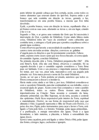 40
parte inferior da grande cabaça que fora cortada, assim, como todos os
outros elementos que estavam dentro do àpò-Ìwà. Soprou então o pó
branco que nela continha em direção às trevas, gerando a luz,
transformando-se em uma pomba branca, a mesma que Èsù tinha
devolvido.
Eyelé, a pomba branca, voou em direção às trevas, espalhando éfun, o
pó branco com as suas asas, afastando as trevas e, em seu lugar, criando
a luz e o ar.
Segundo o Ìtàn, o ar gerou uma ventania tão forte que foi necessária à
intervenção de Oyá, a pedido de Odùdúwà. Como ainda faltava muita
coisa, Odùdúwà retira do “saco da existência” outra cabacinha que
continha terra, a entregou a Eyelé para que a pomba a espalhasse sobre a
grande água oceânica.
Como observou que haveria a necessidade de espalhar essa terra em
carem a terra em todas asvárias direções, convocou as galinhas
d’angola para cis direções o que foi prontamente concluído. Faltava
então, esperar a terra secar e para que isso fossechecado, só coma ajuda
do camaleão Agemo, concluiu Odùdúwà.
Na primeira descida dele a Terra, Odùdúwà perguntou-lhe: Olé? (Ela
está firme?), Kole. (Ela não está firme), observou o camaleão. Só na
segunda descida é que o camaleão sagrado considerou a Terra firme
para ser habitada. Com o seu precioso e importante parecer, Odùdúwà
foi tentar, por sua vez, pisar nela, marcando-a com sua pegada pela
primeira vez. Esta marca possui o nome de Èse ntaié Odùdúwà.
Assim, ao ver que a Terra poderia ser pisada, autorizou que todos os
Èbora começassem a descer e a instalar-se.
Havia muita coisa ainda a ser feita e, por isso, Odùdúwà consultava-se
com o sacerdote Òrúnmìlà, para dar continuidade ao seu trabalho, com a
essencial ajuda do grupo. Assim como Oyá comandou o vento a pedido
de Odùdúwà, todos os outros Èbora tiveram uma atuação
importantíssima na Criação: Nana assumiu o comando da lama,
elemento primordial; seu filho Saponan, rei da terra, assuniu o controle
das epidemias; Onìlé ficou responsável pelo interior da Terra, espiritual
e materialmente. Òsóòsì, na sua forma de responsável pela caça que
alimenta é Ode; Logunedé representa o filho de Òsum com Òsóòsì, é o
peixe dos rios; Ògún, pelos instrumentos para caçar e lavrar a Terra, está
ligado a Terra pelo ferro, é o ferreiro; Yèmánjá, pelas águas primordiais,
é a purificação, a energia renovadora das águas; Òsun é a água
fecundante, o lado materno, a placenta, a beleza e sensualidade das
águas doces.
Iyewà é uma caçadora, pois está ligada a vários Òrisà e Obá, pelas águas
das fontes, córregos, lagos, cachoeiras e igarapés.
 