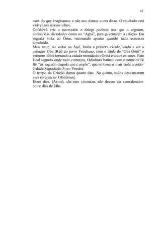 42
mais do que imaginamos e não nos damos conta disso. O resultado está
visível aos nossos olhos.
Odùdúwà cria o necessário e delega poderes aos que o seguiam,
conhecidas divindades como os “Agbà”, para governarem a criação. Em
seguida volta ao Òrun, retornando apenas quando tudo estivesse
concluído.
Mais tarde, ao voltar ao Àiyé, funda a primeira cidade, vindo a ser o
primeiro Oba (Rei) do povo Yorubano, com o título de “Oba Óòni” o
primeiro Óòni tornando a cidade morada dos Òrìsà e todos os seres. Este
local sagrado onde tudo começou, Odùdúwà batizou com o nome de Ilé
Ifè ”lar sagrado daquilo que é amplo”, que se tornaria mais tarde a então
Cidade Sagrada do Povo Yorubá.
O tempo da Criação durou quatro dias. No quinto, todos descansaram
para reverenciar Olódùmarè.
Esses dias, (Aions), são eras cósmicas, não devem ser considerados
como dias de 24hs.
 