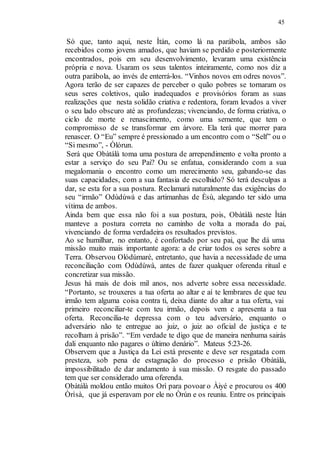 45
Só que, tanto aqui, neste Ìtán, como lá na parábola, ambos são
recebidos como jovens amados, que haviam se perdido e posteriormente
encontrados, pois em seu desenvolvimento, levaram uma existência
própria e nova. Usaram os seus talentos inteiramente, como nos diz a
outra parábola, ao invés de enterrá-los. “Vinhos novos em odres novos”.
Agora terão de ser capazes de perceber o quão pobres se tornaram os
seus seres coletivos, quão inadequados e provisórios foram as suas
realizações que nesta solidão criativa e redentora, foram levados a viver
o seu lado obscuro até as profundezas; vivenciando, de forma criativa, o
ciclo de morte e renascimento, como uma semente, que tem o
compromisso de se transformar em árvore. Ela terá que morrer para
renascer. O “Eu” sempre é pressionado a um encontro com o “Self” ou o
“Si mesmo”, - Òlórun.
Será que Obàtálà toma uma postura de arrependimento e volta pronto a
estar a serviço do seu Pai? Ou se enfatua, considerando com a sua
megalomania o encontro como um merecimento seu, gabando-se das
suas capacidades, com a sua fantasia de escolhido? Só terá desculpas a
dar, se esta for a sua postura. Reclamará naturalmente das exigências do
seu “irmão” Odùdúwà e das artimanhas de Èsù, alegando ter sido uma
vítima de ambos.
Ainda bem que essa não foi a sua postura, pois, Obàtálà neste Ìtán
manteve a postura correta no caminho de volta a morada do pai,
vivenciando de forma verdadeira os resultados previstos.
Ao se humilhar, no entanto, é confortado por seu pai, que lhe dá uma
missão muito mais importante agora: a de criar todos os seres sobre a
Terra. Observou Olódùmaré, entretanto, que havia a necessidade de uma
reconciliação com Odùdúwà, antes de fazer qualquer oferenda ritual e
concretizar sua missão.
Jesus há mais de dois mil anos, nos adverte sobre essa necessidade.
“Portanto, se trouxeres a tua oferta ao altar e aí te lembrares de que teu
irmão tem alguma coisa contra ti, deixa diante do altar a tua oferta, vai
primeiro reconciliar-te com teu irmão, depois vem e apresenta a tua
oferta. Reconcilia-te depressa com o teu adversário, enquanto o
adversário não te entregue ao juiz, o juiz ao oficial de justiça e te
recolham à prisão”. “Em verdade te digo que de maneira nenhuma sairás
dali enquanto não pagares o último denário”. Mateus 5:23-26.
Observem que a Justiça da Lei está presente e deve ser resgatada com
presteza, sob pena de estagnação do processo e prisão Obàtálà,
impossibilitado de dar andamento à sua missão. O resgate do passado
tem que ser considerado uma oferenda.
Obàtálà moldou então muitos Orì para povoar o Àiyé e procurou os 400
Òrìsà, que já esperavam por ele no Òrún e os reuniu. Entre os principais
 