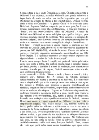 47
Sentados face a face, tendo Òrúnmìlà ao centro, Òbàtálà à sua direita e
Odùdúwà à sua esquerda, assinalou Òrúnmìlà com grande sabedoria a
importância de cada um deles, nas tarefas requeridas por seu pai
Olódùmaré na Criação do Mundo e dos seus habitantes. Obàtálà recebeu
então o título de Òrìnsànlá – “o grande Òrìsà” e foi colocado como
Divindade Suprema Criadora, enquanto que as suas gerações físicas e
terrenas permanecem como filhos de Odùdúwà, - o princípio feminino e
“irmão”, ou seja: Omo-Odùdúwà, “filhos de Odùdúwà”. A união de
Obàtálà com Odùdúwà se torna andrógina, que significa integral, pois
retorna a condição original da existência. “Esta alquimia é o caminho do
retorno à origem”, onde é preciso tornar-se Um para poder mergulhar no
vazio; e ao tornar-se vazio como conseqüência, atingir a Imortalidade.
Está feito! Obàtálà conseguiu a vitória. Seguiu a trajetória do Sol
marcada no Odù Éjì Ogbè, atravessou o céu e encontrou a escuridão do
poente no Odù Oyèkù-Méjì, símbolo da morte. Passou em todas as
provas e realmente regressou, renascendo, reconciliando-se no Odù
Ìwòrì-Ògbère. É a qualidade-momento do renascimento expresso no
signo-símbolo, - o arrebol da “volta à casado pai”.
É neste momento que Jonas é cuspido nas praias de Ninive pela baleia,
como nos conta a Bíblia. Ele também resistia fazer o caminho traçado
por Deus, porém, o caminho é a meta da realização, não a meta para o
caminho, traçada por ele. Agora, Obàtálà encontra-se rejuvenescido,
com um frescor de renascimento.
Assim como diz a Bíblia: “Houve a tarde e houve a manhã e foi o
primeiro dia”. Gênesis 1:5. A jornada de Obàtálà começou
verdadeiramente no poente e encerrou-se no nascente. É o reencontro
com a simplicidade que o faz ressurgir como uma criança pura agora.
Ela permite a Obàtálà, que penetrou a enorme complexidade da
realidade, chegar ao final do caminho, ao profundo conhecimento de que
todas as verdades são simples. E quase ao final da sua viagem-missão,
podemos encontrá-lo novamente ingênuo e puro, pronto para realizar o
seu trabalho com profundidade, paz, beleza e clareza de propósitos.
Fazendo uma analogia a essa qualidade-momento de Obàtálà, Hermam
Hesse nos conta a viagem espiritual de Sidharta, em sua volta à
simplicidade original, “seu estado búdico”. Ele, também esperou no
início, poder evitar os abismos e sofrimentos da vida e encontrar a
iluminação de forma unilateral, num vôo pelas alturas, através dos ideais
e das idéias. Mas, teve que aprender que o “caminho é estreito”, que não
existem atalhos, e que temos de nos aprofundar na vida para finalmente
conseguirmos nos desapegar dos propósitos do ego. No final dos seus
seis anos, ele fala sobre si mesmo como se estivesse descrevendo a
qualidade-momento vivida aqui neste Ìtán por Obàtálà: “Bem, pensou
ele, visto que perdi todas essas coisas transitórias, que agora estou
 
