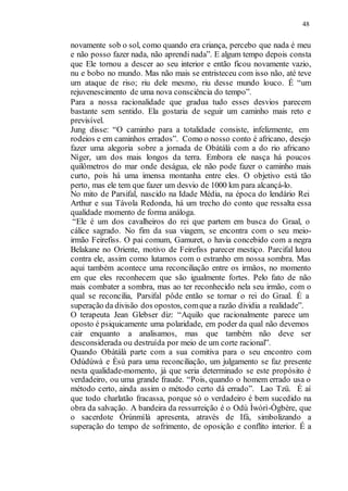 48
novamente sob o sol, como quando era criança, percebo que nada é meu
e não posso fazer nada, não aprendi nada”. E algum tempo depois consta
que Ele tornou a descer ao seu interior e então ficou novamente vazio,
nu e bobo no mundo. Mas não mais se entristeceu com isso não, até teve
um ataque de riso; riu dele mesmo, riu desse mundo louco. É “um
rejuvenescimento de uma nova consciência do tempo”.
Para a nossa racionalidade que gradua tudo esses desvios parecem
bastante sem sentido. Ela gostaria de seguir um caminho mais reto e
previsível.
Jung disse: “O caminho para a totalidade consiste, infelizmente, em
rodeios e em caminhos errados”. Como o nosso conto é africano, desejo
fazer uma alegoria sobre a jornada de Obàtálà com a do rio africano
Níger, um dos mais longos da terra. Embora ele nasça há poucos
quilômetros do mar onde deságua, ele não pode fazer o caminho mais
curto, pois há uma imensa montanha entre eles. O objetivo está tão
perto, mas ele tem que fazer um desvio de 1000 km para alcançá-lo.
No mito de Parsifal, nascido na Idade Média, na época do lendário Rei
Arthur e sua Távola Redonda, há um trecho do conto que ressalta essa
qualidade momento de forma análoga.
“Ele é um dos cavalheiros do rei que partem em busca do Graal, o
cálice sagrado. No fim da sua viagem, se encontra com o seu meio-
irmão Feirefiss. O pai comum, Gamuret, o havia concebido com a negra
Belakane no Oriente, motivo de Feirefiss parecer mestiço. Parcifal lutou
contra ele, assim como lutamos com o estranho em nossa sombra. Mas
aqui também acontece uma reconciliação entre os irmãos, no momento
em que eles reconhecem que são igualmente fortes. Pelo fato de não
mais combater a sombra, mas ao ter reconhecido nela seu irmão, com o
qual se reconcilia, Parsifal pôde então se tornar o rei do Graal. É a
superação da divisão dos opostos, comque a razão dividia a realidade”.
O terapeuta Jean Glebser diz: “Aquilo que racionalmente parece um
oposto é psiquicamente uma polaridade, em poder da qual não devemos
cair enquanto a analisamos, mas que também não deve ser
desconsiderada ou destruída por meio de um corte racional”.
Quando Obàtálà parte com a sua comitiva para o seu encontro com
Odùdúwà e Èsù para uma reconciliação, um julgamento se faz presente
nesta qualidade-momento, já que seria determinado se este propósito é
verdadeiro, ou uma grande fraude. “Pois, quando o homem errado usa o
método certo, ainda assim o método certo dá errado”. Lao Tzü. É aí
que todo charlatão fracassa, porque só o verdadeiro é bem sucedido na
obra da salvação. A bandeira da ressurreição é o Odù Ìwòrì-Ògbère, que
o sacerdote Òrúnmìlà apresenta, através de Ifá, simbolizando a
superação do tempo de sofrimento, de oposição e conflito interior. É a
 