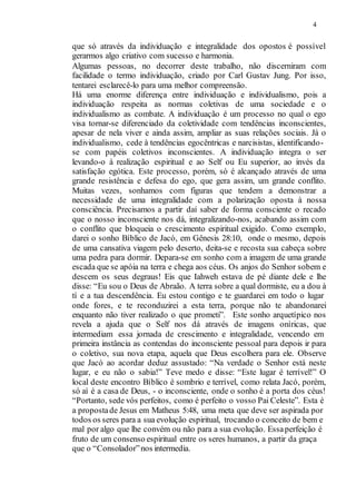 4
que só através da individuação e integralidade dos opostos é possível
gerarmos algo criativo com sucesso e harmonia.
Algumas pessoas, no decorrer deste trabalho, não discerniram com
facilidade o termo individuação, criado por Carl Gustav Jung. Por isso,
tentarei esclarecê-lo para uma melhor compreensão.
Há uma enorme diferença entre individuação e individualismo, pois a
individuação respeita as normas coletivas de uma sociedade e o
individualismo as combate. A individuação é um processo no qual o ego
visa tornar-se diferenciado da coletividade com tendências inconscientes,
apesar de nela viver e ainda assim, ampliar as suas relações sociais. Já o
individualismo, cede à tendências egocêntricas e narcisistas, identificando-
se com papéis coletivos inconscientes. A individuação integra o ser
levando-o à realização espiritual e ao Self ou Eu superior, ao invés da
satisfação egótica. Este processo, porém, só é alcançado através de uma
grande resistência e defesa do ego, que gera assim, um grande conflito.
Muitas vezes, sonhamos com figuras que tendem a demonstrar a
necessidade de uma integralidade com a polarização oposta à nossa
consciência. Precisamos a partir daí saber de forma consciente o recado
que o nosso inconsciente nos dá, integralizando-nos, acabando assim com
o conflito que bloqueia o crescimento espiritual exigido. Como exemplo,
darei o sonho Bíblico de Jacó, em Gênesis 28:10, onde o mesmo, depois
de uma cansativa viagem pelo deserto, deita-se e recosta sua cabeça sobre
uma pedra para dormir. Depara-se em sonho com a imagem de uma grande
escada que se apóia na terra e chega aos céus. Os anjos do Senhor sobem e
descem os seus degraus! Eis que Iahweh estava de pé diante dele e lhe
disse: “Eu sou o Deus de Abraão. A terra sobre a qual dormiste, eu a dou à
tí e a tua descendência. Eu estou contigo e te guardarei em todo o lugar
onde fores, e te reconduzirei a esta terra, porque não te abandonarei
enquanto não tiver realizado o que prometi”. Este sonho arquetípico nos
revela a ajuda que o Self nos dá através de imagens oníricas, que
intermediam essa jornada de crescimento e integralidade, vencendo em
primeira instância as contendas do inconsciente pessoal para depois ir para
o coletivo, sua nova etapa, aquela que Deus escolhera para ele. Observe
que Jacó ao acordar deduz assustado: “Na verdade o Senhor está neste
lugar, e eu não o sabia!” Teve medo e disse: “Este lugar é terrível!” O
local deste encontro Bíblico é sombrio e terrível, como relata Jacó, porém,
só aí é a casa de Deus, - o inconsciente, onde o sonho é a porta dos céus!
“Portanto, sede vós perfeitos, como é perfeito o vosso Pai Celeste”. Esta é
a propostade Jesus em Matheus 5:48, uma meta que deve ser aspirada por
todos os seres para a sua evolução espiritual, trocando o conceito de bem e
mal por algo que lhe convém ou não para a sua evolução. Essaperfeição é
fruto de um consenso espiritual entre os seres humanos, a partir da graça
que o “Consolador”nos intermedia.
 