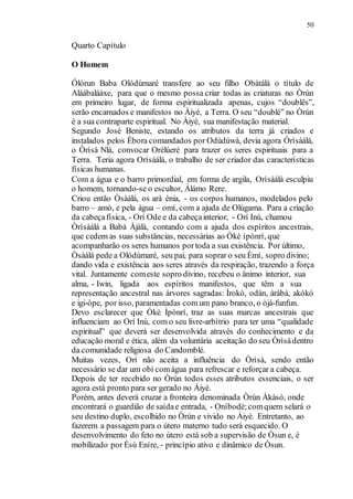 50
Quarto Capítulo
O Homem
Ólórun Baba Olódùmaré transfere ao seu filho Obàtálà o título de
Aláàbaláàxe, para que o mesmo possa criar todas as criaturas no Òrún
em primeiro lugar, de forma espiritualizada apenas, cujos “doublês”,
serão encarnados e manifestos no Àiyé, a Terra. O seu “doublé” no Òrún
é a sua contraparte espiritual. No Àiyé, sua manifestação material.
Segundo José Beniste, estando os atributos da terra já criados e
instalados pelos Èbora comandados por Odùdúwà, devia agora Òrìsàálà,
o Òrìsà Nlá, convocar Orèlúeré para trazer os seres espirituais para a
Terra. Teria agora Orìsàálá, o trabalho de ser criador das características
físicas humanas.
Com a água e o barro primordial, em forma de argila, Orìsàálà esculpiu
o homem, tornando-se o escultor, Álámo Rere.
Criou então Òsàálá, os arà ènia, - os corpos humanos, modelados pelo
barro – amò, e pela água – omí, com a ajuda de Olúgama. Para a criação
da cabeçafísica, - Orí Ode e da cabeçainterior, - Orí Inú, chamou
Òrìsàálá a Babá Àjàlá, contando com a ajuda dos espíritos ancestrais,
que cedem as suas substâncias, necessárias ao Òkè ìpònrí, que
acompanharão os seres humanos portoda a sua existência. Por último,
Òsàálá pede a Olódùmaré, seu pai, para soprar o seu Èmí, sopro divino;
dando vida e existência aos seres através da respiração, trazendo a força
vital. Juntamente comeste sopro divino, recebeu o ânimo interior, sua
alma, - Iwin, ligada aos espíritos manifestos, que têm a sua
representação ancestral nas árvores sagradas: Ìrokò, odán, àràbà, akòkó
e igi-òpe, por isso, paramentadas com um pano branco, o òjá-funfun.
Devo esclarecer que Ókè Ìpònrí, traz as suas marcas ancestrais que
influenciam ao Orí Inú, com o seu livre-arbítrio para ter uma “qualidade
espiritual” que deverá ser desenvolvida através do conhecimento e da
educação moral e ética, além da voluntária aceitação do seu Òrìsàdentro
da comunidade religiosa do Candomblé.
Muitas vezes, Orí não aceita a influência do Òrìsà, sendo então
necessário se dar um obí comágua para refrescar e reforçar a cabeça.
Depois de ter recebido no Òrún todos esses atributos essenciais, o ser
agora está pronto para ser gerado no Àiyé.
Porém, antes deverá cruzar a fronteira denominada Òrún Àkàsó, onde
encontrará o guardião de saídae entrada, - Oníbodè;comquem selará o
seu destino duplo, escolhido no Òrún e vivido no Àiyé. Entretanto, ao
fazerem a passagem para o útero materno tudo será esquecido. O
desenvolvimento do feto no útero está sob a supervisão de Òsun e, é
mobilizado por Èsù Eníre, - princípio ativo e dinâmico de Òsun.
 