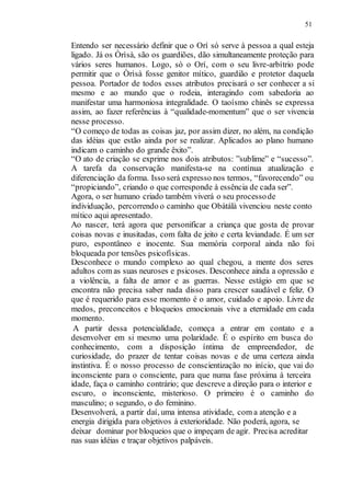 51
Entendo ser necessário definir que o Orí só serve à pessoa a qual esteja
ligado. Já os Òrìsà, são os guardiões, dão simultaneamente proteção para
vários seres humanos. Logo, só o Orí, com o seu livre-arbítrio pode
permitir que o Òrìsà fosse genitor mítico, guardião e protetor daquela
pessoa. Portador de todos esses atributos precisará o ser conhecer a si
mesmo e ao mundo que o rodeia, interagindo com sabedoria ao
manifestar uma harmoniosa integralidade. O taoísmo chinês se expressa
assim, ao fazer referências à “qualidade-momentum” que o ser vivencia
nesse processo.
“O começo de todas as coisas jaz, por assim dizer, no além, na condição
das idéias que estão ainda por se realizar. Aplicados ao plano humano
indicam o caminho do grande êxito”.
“O ato de criação se exprime nos dois atributos: ”sublime” e “sucesso”.
A tarefa da conservação manifesta-se na contínua atualização e
diferenciação da forma. Isso será expresso nos termos, “favorecendo” ou
“propiciando”, criando o que corresponde à essência de cada ser”.
Agora, o ser humano criado também viverá o seu processode
individuação, percorrendo o caminho que Obàtálà vivenciou neste conto
mítico aqui apresentado.
Ao nascer, terá agora que personificar a criança que gosta de provar
coisas novas e inusitadas, com falta de jeito e certa leviandade. É um ser
puro, espontâneo e inocente. Sua memória corporal ainda não foi
bloqueada por tensões psicofísicas.
Desconhece o mundo complexo ao qual chegou, a mente dos seres
adultos com as suas neuroses e psicoses. Desconhece ainda a opressão e
a violência, a falta de amor e as guerras. Nesse estágio em que se
encontra não precisa saber nada disso para crescer saudável e feliz. O
que é requerido para esse momento é o amor, cuidado e apoio. Livre de
medos, preconceitos e bloqueios emocionais vive a eternidade em cada
momento.
A partir dessa potencialidade, começa a entrar em contato e a
desenvolver em si mesmo uma polaridade. É o espírito em busca do
conhecimento, com a disposição íntima de empreendedor, de
curiosidade, do prazer de tentar coisas novas e de uma certeza ainda
instintiva. É o nosso processo de conscientização no início, que vai do
inconsciente para o consciente, para que numa fase próxima à terceira
idade, faça o caminho contrário; que descreve a direção para o interior e
escuro, o inconsciente, misterioso. O primeiro é o caminho do
masculino; o segundo, o do feminino.
Desenvolverá, a partir daí, uma intensa atividade, com a atenção e a
energia dirigida para objetivos à exterioridade. Não poderá, agora, se
deixar dominar por bloqueios que o impeçam de agir. Precisa acreditar
nas suas idéias e traçar objetivos palpáveis.
 