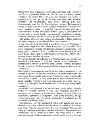 52
Desenvolver essa originalidade individual é entronizar cada vez mais o
seu Òrìsà, o guardião, divino, ao seu Orí, para que juntos, possam
cumprir o seu destino. Descobrirá o seu lado feminino, sua “anima” e
contraparte, no caso de ser ele do sexo masculino, onde vivenciará
momentos de recolhimento, com pouco interesse pela ação,
demonstrando uma fase de descobrimentos internos. Demonstrará o
desejo de parar para ter contato consigo internamente e identificar os
seus verdadeiros desejos e emoções, tornando-se mais receptivo e
consciente do seu lado emocional e afetivo. Agora, o seu momento de
interiorização o levará àqueles momentos de tranqüilidade, silêncio,
como se enxergasse através do que olha, um mundo que está além da
visão adulta, talvez em outro tempo, ou chupando o dedo, totalmente
receptivo, compreendendo tudo que lhe acontece em volta.
A sua expressão é de serenidade e sabedoria, que só os “iluminados”
conseguiram resgatar na fase adulta. Com isso, vai crescendo dentro
dessapolaridade e tomando conhecimentos concretos desse mundo, com
o que pode e não pode fazer o mundo das regras, dos desejos e das
expectativas alheias, que são estabelecidos por seus pais. Depois, pelos
colegas, amigos, escola e sociedade.
Por ser um caminho dividido, já que a primeira metade da vida serve ao
próprio desenvolvimento e crescimento exterior, sendo, ao contrário, a
retirada para o interior e o encontro com a sombra, os temas da segunda
metade. O objetivo final é uma personalidade íntegra, amadurecida para
a totalidade.
Descobrirá a necessidade de dedicar-se aos outros, denotando a sua
atenção e cuidados às pessoas necessitadas de apoio, porém sem com
isso, deixar de dar atenção a si mesmo. Permitir-se a coisas boas da vida,
descobrindo o prazer. De certo modo, perdeu a sua espontaneidade, de
tomar medidas próprias e expressar suas idéias, pois para vencer os
impactos gerados pela formação conceitual, teve que negar suas próprias
percepções.
Vivenciando esses processos até este momento estará apto à realização
prática dos assuntos materiais da vida. Suas obrigações nesta fase, o
obrigam a dar as costas a seus instintos e emoções, o tornando-se mais
racionalista, materialista e competitivo. Terá como paradoxo, um ego
incapaz de relaxar, por excesso de obstinação. É atualmente um ser
obstinado, conceitual e formal.
Transformou-se sem ter consciência sobre este detalhe em um ser
frustrado, em um mendigo de atenção, sem a capacidade de se entregar
para amar. Pode até esconder esses traços com qualquer fantasia, sem
saber que tudo o que escondeu continua trabalhando internamente nele,
manipulando até os limites insuspeitos. São então vários os fatores
principais que possibilitam essa sinistra transformação a que se depara o
 