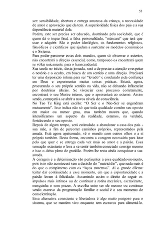 53
ser: sensibilidade, abertura e entrega amorosa da criança, a necessidade
de amor e aprovação que ela tem. A superioridade física dos pais e a sua
dependência material dela.
Porém, este ser precisa ser educado, doutrinado pela sociedade, que é
quem dá o toque final, a falsa personalidade, “máscara” que terá que
usar e adquirir. São o poder ideológico, os fundamentos religiosos,
filosóficos e científicos que ajudam a sustentar os modelos econômicos
e o Sistema.
Para poder percorrer esses dois mundos, quem só observar o exterior,
não encontrará a direção essencial, como, tampouco os encontrará quem
se voltar unicamente para o transcendental.
Sua tarefa no início, desta jornada, será a de prestar a atenção e respeitar
o notório e o oculto, em busca de um sentido e uma direção. Precisará
ter uma disposição íntima para ser “levado” e conduzido pela confiança
em Deus e experimentar muitas coisas práticas. Estará, agora,
procurando o seu próprio sentido na vida, não se deixando influenciar
por doutrinas alheias. Se vivenciar esse processo corretamente,
encontrará o seu Mestre interno, que o apresentará ao externo. Assim
sendo, começará a se abrir a novos níveis de consciência.
No Tao Te King está escrito: “O Ser e o Não-Ser se engendram
mutuamente”. Isso indica não só que toda qualidade contém seu oposto
em maior ou menor grau, mas também mostra que, quando
intensificamos um aspecto da realidade, estamos, na verdade,
fortalecendo o seu oposto.
Depois de algum tempo, será estimulado a abandonar a casa dos pais -
sua mãe, a fim de percorrer caminhos próprios, representados pela
amada. Está agora apaixonado, vê o mundo com outros olhos e a si
próprio também. Desta forma, encontra a coragem necessária para lutar
pelo que quer e se entrega cada vez mais ao amor e a paixão. Essa
sensação extasiante o leva a se sentir também conectado consigo mesmo
e isso o deixa pleno de gratidão. Porém lhe resta ainda conquistar a sua
amada.
A coragem e a determinação são pertinentes a essa qualidade-momento,
pois isso não acontecerá sem a decisão do “matricídio”, que nada mais é
do que o rompimento com os “laços maternos”. Aí o grande dilema:
tentar dar continuidade a esse momento, em que a espontaneidade e a
paixão levam à felicidade. Assumindo assim o direito de seguir os
impulsos mais íntimos ou de continuar a rotina mecânica, escravizante,
mesquinha e sem prazer. A escolha entre ser ele mesmo ou continuar
sendo escravo da programação familiar e social é o seu momento de
conscientização.
Essa alternativa consciente e libertadora é algo muito perigoso para o
sistema, que se mantém vivo enquanto tem escravos para alimentá-lo.
 