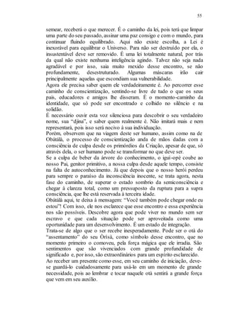 55
semear, receberá o que merecer. É o caminho da lei, pois terá que limpar
uma parte do seu passado, assinar uma paz consigo e com o mundo, para
continuar fluindo equilibrado. Aqui não existe escolha, a Lei é
inexorável para equilibrar o Universo. Para não ser destruído por ela, o
insustentável deve ser removido. É uma lei totalmente natural, por trás
da qual não existe nenhuma inteligência agindo. Talvez não seja nada
agradável e por isso, saia muito mexido desse encontro, se não
profundamente, desestruturado. Algumas máscaras irão cair
principalmente aquelas que escondiam sua vulnerabilidade.
Agora ele precisa saber quem ele verdadeiramente é. Ao percorrer esse
caminho de conscientização, sentindo-se livre de tudo o que os seus
pais, educadores e amigos lhe disseram. É o momento-caminho da
identidade, que só pode ser encontrado e colhido no silêncio e na
solidão.
É necessário ouvir esta voz silenciosa para descobrir o seu verdadeiro
nome, sua “djina”, e saber quem realmente é. Não imitará mais e nem
representará, pois isso será nocivo à sua individuação.
Porém, observem que na viagem deste ser humano, assim como na de
Obàtálà, o processo de conscientização anda de mãos dadas com a
consciência de culpa desde os primórdios da Criação, apesar de que, só
através dela, o ser humano pode se transformar no que deve ser.
Se a culpa de beber da árvore do conhecimento, o iguì-opè coube ao
nosso Pai, genitor primitivo, a nossa culpa desde aquele tempo, consiste
na falta de autoconhecimento. Já que depois que o nosso herói perdeu
para sempre o paraíso da inconsciência inocente, se trata agora, nesta
fase do caminho, de superar o estado sombrio da semiconsciência e
chegar à clareza total, como um pressuposto da ruptura para a supra
consciência, que lhe está reservada à terceira idade.
Obàtálà aqui, te deixa à mensagem: “Você também pode chegar onde eu
estou”! Com isso, ele nos esclarece que esse encontro e essa experiência
nos são possíveis. Descobre agora que pode viver no mundo sem ser
escravo e que cada situação pode ser aproveitada como uma
oportunidade para um desenvolvimento. É um estado de integração.
Trata-se de algo que o ser recebe inesperadamente. Pode ser o otà do
“assentamento” do seu Òrìsà, como símbolo desse encontro, que no
momento primeiro o comoveu, pela força mágica que ele irradia. São
sentimentos que são vivenciados com grande profundidade de
significado e, por isso, são extraordinários para um espírito esclarecido.
Ao receber um presente como esse, em seu caminho de iniciação, deve-
se guardá-lo cuidadosamente para usá-lo em um momento de grande
necessidade, pois ao lembrar e tocar naquele otà sentirá a grande força
que vem em seu auxílio.
 
