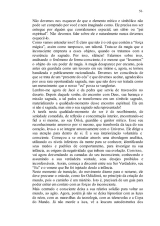 56
Não devemos nos esquecer de que o elemento mítico e simbólico não
pode ser comprado por você e nem imaginado como. Ele precisa nos ser
entregue por alguém que consideramos especial, um sábio ou “pai
espiritual”. Não devemos falar sobre ele e naturalmente nunca devemos
esquecê-lo.
Como vamos entender isso? É claro que não é o otà que contém a “força
mágica”, assim como tampouco, um talismã. Trata-se da magia que o
inconsciente empresta a esses objetos, quando os tratamos com a
reverência do sagrado. Por isso, silêncio! Falarmos sobre isso,
analisando o fenômeno de forma consciente, é o mesmo que “lavarmos”
o objeto do seu poder de magia. A magia desaparece por encanto, pois
antes era guardada como um tesouro em seu íntimo e, agora, se tornou
banalizada e publicamente racionalizada. Devemos ter consciência de
que se trata de um “presente do céu” e que devemos aceitar, agradecidos
por essa rara oportunidade sagrada, mas que não deve ser tratada como
um merecimento que o nosso “eu” possa se vangloriar.
Lembro-me agora de Jacó e da pedra que serviu de travesseiro no
deserto. Depois daquele sonho, do encontro com Deus, sua herança e
missão sagrada, a tal pedra se transformou em um símbolo sagrado,
materializando a qualidade-momento desse encontro espiritual. Ela em
si não é sagrada, mas sim o seu sagrado nela representado!
A tarefa nesta qualidade-momento do ser é de recolhimento, de
seriedade comedida, de reflexão e concentração interior, encontrando-se
fiel a si mesmo, ao seu Òrìsà, guardião e genitor mítico. Esse seu
reconhecimento amoroso por si mesmo, que transborda da taça do seu
coração, leva-o a se integrar amorosamente com o Universo. Ele dirige a
sua atenção para dentro de si. É a sua interiorização voluntária e
consciente. Começou a se estudar através uma abordagem analítica,
utilizando os níveis inferiores da mente para se conhecer, identificando
seus medos e padrões de comportamento, para investigar na sua
infância, as origens da negatividade que inibem sua evolução. Com isso,
vai agora desvendando as camadas do seu inconsciente, conhecendo e
assumindo a sua verdadeira vontade, seus desejos proibidos e
inconfessáveis. Assim, começa a discernir entre seu Ser Verdadeiro, seu
“Eu” e o veneno que lhe foi injetado desde a infância.
Neste momento de transição, do movimento diurno para o noturno, ele
deve procurar o oráculo, como fez Odùdúwà, no princípio da criação do
mundo, pois o caminho é um mistério. Isto é, precisará de um guia para
poder entrar em contato com as forças do inconsciente.
Mais centrado e consciente deixa a sua relativa solidão para voltar ao
mundo, ao agito. Agora, porém já não se deixa hipnotizar com as luzes
de néon, com as maravilhas da tecnologia, com as telenovelas e a Copa
do Mundo. Já não morde a isca, vê a loucura autodestrutiva dos
 