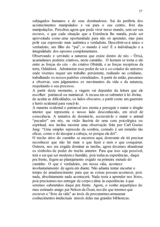 57
subjugados humanos e de seus dominadores. Sai da periferia dos
acontecimentos manipulados e vai para o seu centro, livre das
manipulações. Percebeu agora que pode viver nesse mundo, sem ser seu
escravo, e que cada situação que a Existência lhe manda, pode ser
aproveitada como uma oportunidade para não só aprender, mas para
polir sua expressão mais autêntica e verdadeira. Descobrir-se-á único e
verdadeiro, um filho do “pai”, o mundo é seu! É a individuação e a
integralidade dos opostos complementares.
Observando e servindo a natureza que existe dentro de nós - Òrìsà,
acumulamos poderes criativos, neste caminho. O homem se torna o elo
entre as forças do céu – do criativo Obàtálà, e as forças receptivas da
terra, Odùdúwà. Administrar esse poder de ser o co-criador do universo
onde vivemos requer um trabalho persistente, realizado no cotidiano,
trabalhando os nossos padrões cristalizados. A partir de então, passamos
a observar, sem julgamentos os movimentos da vida e da natureza,
respeitando o seu processo.
A partir deste momento, a viagem vai depender da leitura que ele
escolher: patriarcal ou matriarcal. A recusa em se submeter à lei divina,
de aceitar as dificuldades, os lados obscuros, e partir como um guerreiro
e herói ocidental para vencê-lo.
A maneira ocidental e patriarcal nos ensina a perseguir e matar o dragão
interior que representa o nosso lado desconhecido, em nível de
consciência. A tentativa de dominá-lo, escravizá-lo e matar o animal
“pecador” em nós, na visão ilusória de uma cura psicológica ou
espiritual, nos inclina mostrar uma observação feita por Carl Gustav
Jung: “Uma simples repressão da sombra, contudo é um remédio tão
eficaz, como o de decepar a cabeça, só porque ela dói”.
O trecho ativo do caminho se encerrou aqui, doravante ele irá precisar
reconhecer que não há mais o que fazer e nem o que conquistar.
Outrora, nos era exigida dominar as tarefas, agora devemos abandonar
os símbolos de poder do trecho anterior. Para que isso seja possível,
terá o ser que ser modesto e humilde, pois todas as experiências, daqui
pra frente, fogem ao planejamento exigido na primeira metade do
caminho. O que é verdadeiro, em nossa vida, acontece
involuntariamente de agora em diante. Não adianta tentar encurtar o
tempo de amadurecimento para que as coisas possam acontecer, pois
nada, absolutamente nada acontecerá. Nada resta a aprender nos livros,
pois precisamos nos entregar de corpo e alma às experiências à que
seremos submetidos daqui pra frente. Agora, o sonho arquetípico do
meu estimado amigo pai Nelson da Òsun, nos diz que teremos que
escrever o “livro da vida” ao invés de procurarmos armazenar
conhecimentos intelectuais através deles nas grandes bibliotecas.
 