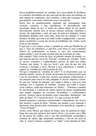 58
Nessa qualidade-momento do caminho, há a necessidade de abolirmos
os conceitos racionalistas do ego, para que ele não cause um embargo ou
uma ruptura do sentimento; caso contrário, a alma não consegue voltar
para ajudá-lo a encontrar a harmonia com o seu espírito.
Nessa fase de amadurecimento espiritual, não conseguimos mais
vivenciar conceitos, e sim, experiências. O desconhecido está
novamente diante de nós. O medo da criança diante de um mundo
desconhecido retorna, pois as nossas certezas racionais, científicas e
morais, tão importantes e úteis até aqui, de nada nos adiantam. Somos
literalmente abalados pelo outro lado, nesta fase do caminho. É o lado
feminino da alma, que estava até então oculto e negligenciado e que tem
agora o potencial e a soma das nossas possibilidades não vividas, assim
como as não amadas.
É aqui que o ser começa a fazer o caminho de volta que Obàtálà fez, já
que o “saco da existência”, o àpò-Ìwà, com todos os seus conteúdos
míticos de conhecimento, se tornou “o saco dos conhecimentos
inaproveitados”, pois de nada serviram para ele na jornada de volta.
Que situação! Tudo corria tão bem, na primeira metade da jornada, só,
que nada do que nos servia de “bússola”, continua nos servindo. Todos
os nossos conceitos e conhecimentos prévios de nada nos valem.
Teremos que deixar “a vida nos levar”, pois será ela que nos fará
vivenciar o inusitado e novo. Resistir a essa experiência, é retardar a
viagem do “caminho de volta à morada do Pai”.
Por que é chamado de “caminho de volta?” É só observarmos que, na
primeira metade, saímos do estado inconsciente de recém-nascidos para
a luz da consciência. E para isso, tivemos que adquirir conhecimentos e
nos preparar para vencer na vida, atingindo os nossos objetivos e ideais.
Só que um “estado de mutação” nos espera à frente e, com isso, uma
mudança nos é requerida de imediato. Teremos que voltar a sermos
como crianças, senão não entraremos no “Reino”... Enfrentar o caminho
do inconsciente é a palavra de ordem, apesar de termos arregimentado
uma grande bagagem de conceitos racionalistas e conhecimentos
prévios. Estamos agora novamente como criancinhas, literalmente “nas
mãos de Deus”. É o “nascer de novo”. É o ego a serviço do Self!
Quando pequenos, estávamos condicionados e dependentes dos nossos
pais terrenos, e agora de Deus. Teremos que atender a esse chamado e
deveremos estar prontos para vivenciarmos essa experiência, segundo a
“Vossa Vontade”.
Assim, como Moisés que depois de longos anos de ausência do Egito,
longe dos seus pais adotivos, por motivo óbvio, e já casado com a filha
de um pastor de ovelhas, com a sua vida reestruturada, acomodada e
rotineira, de súbito, algo inesperado estabelece o fim de um ciclo de
vida. A “sarça” começa a “queimar” e a “arder”, e um chamado de Deus
 