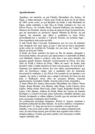 5
Agradecimentos
Agradeço, em memória, ao pai Cláudio Alexandrino dos Santos, de
Ògun, a minha iniciação e feitura para Òsàlá no Ketu em 16 de Março
de 1989, assim como, ao pai Benedito de Òsàlá, à mãe Menininha de
Ògun, minha madrinha; à mãe Xica de Òsàlá, matriarca do Asé, em
Edson Passos, na Avenida Nicéia. Especial lembrança em memória, à
Meneses de Òsùmàrè, artesão de jóias de prata da Praça General Osório,
que me apresentou ao professor Agenor Miranda da Rocha. Ao pai
Agenor, em memória, que olhou e confirmou os meus Òrìsà,
aconselhando-me a assentar o Caboclo Flexeiro em primeiro lugar...
Uma experiência única para um abiã.
À mãe Gisele Bion Crossard, Omindarewá, por ter com ela realizado
uma obrigação três anos após, já que o meu pai já estava adoentado;
assim como, ter recebido de Yemanjá, em sua casa, um “cargo” anos
depois, na festa das Yabás.
À Zezito da Òsun, patriarca do Ijesá no Rio de Janeiro, abnegado e
devocional zelador, dos poucos que representam o Candomblé da Bahia
com fidelidade. Quem o conhece, sabe bem o que estou dizendo, um
pequeno grande homem, dedicado exclusivamente ao Òrìsà. Aos pais:
Alcir de Òsàlá e Nelson da Òsun, “filhos de santo” de Zezito; pelo
incentivo dado à minha iniciativa de fazer esta pesquiza. Ao pai Jorge F.
Santanna, por ajudar-me através dos seus sábios questionamentos, que
além de prestimoso amigo, tem a qualidade rara da dedicação
devocional às entidades e, aos Òrìsà. Um exemplo de ser humano a ser
seguido. Ao apoio e estímulo que a amiga Conceição da Òsun me deu
para a finalização desta obra de pesquisa literária. Especial
agradecimento à jornalista Natália Amorim pela revisão ortográfica.
À Juana Elbein dos Santos, Descoredes Maximiliano dos Santos, Pierre
Verger, Roger Bastide, José Beniste, Júlio Braga, Lydia Cabrera, Zeca
Ligiero, Muniz Sodré, Raul Lody, Altair Togun, Reginaldo Prandi, Ney
Lopes, Cléo Martins, Adilson de Òsàlá, Maria das Graças de Santana
Rodrigué e à Gisele Crossard, pelos belíssimos trabalhos literários que
fizeram, divulgando a cultura religiosa Yorubá, que me serviram de base
para a pesquisa e realização deste trabalho.
Ao esclarecedor psicólogo Junguiano, Robert A. Jonson, moderno e
profundo conhecedorda alma humana. Ao acervo analítico e terapêutico
deixado porC. G. Jung que me levou a expandir o escopodo meu
trabalho, e me serviu para avaliar que a nossa cultura ocidental pode
estar, de certa forma pronta, para receber uma segunda visão sobrea
tradição religiosa Yorubá, que tanto sentido e luz trouxeram à minha
viagem chamada vida.
 