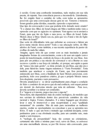 59
é ouvido. Como uma combustão instantânea, tudo mudou em sua vida
pacata, de repente. Sua consciência passou a incomodá-lo. Literalmente,
lhe foi exigido fazer o caminho de volta, com todas as apreensões
possíveis que uma convocação dessas gera no ser. Temores e tremores
foram gerados pelas dúvidas, exaustão, opressão e expectativas.
Que tipo de convocação é essa que poderia tê-lo deixado neste estado?
”E o clamor dos filhos de Israel chegou até Mim e também tenho visto a
opressão com que os egípcios os oprimem. Vem agora e eu te enviarei a
Faraó, para que tire do Egito o meu povo, os filhos de Israel. Então
Moisés disse a Deus: Quem sou eu, para que vá a Faraó e tire do Egito
os filhos de Israel?”
Que sorte de dificuldades teria que enfrentar ao convocar e liderar um
povo numa missão desse porte? Toda a sua educação nobre, de filho
adotivo de Faraó, como também, a sua recente experiência de pastor de
ovelhas de nada lhe valiam.
Imagine, agora teria ele que contar com as mais inusitadas e jamais
imaginadas formas de convencimento, como a de usar um cajado com o
poder de transformação, símbolo da força e do poder do seu Deus. Isto
para pôr em prática a sua missão de convencer o rei a libertar os seus
escravos e perder a sua força de trabalho, só porque, um sujeito a quem
ele “nunca vira mais gordo”, se dizia enviado de um Deus, que não era o
dele, para liderá-los numa viagem redentora à “Terra Prometida”. Teria
também que amolecer o coração do Faraó, que fora previamente
endurecido por Deus, com a finalidade de fazer Moisés perseverar, com
paciência, todo esse paradoxo criativo, já que o próprio Moisés nunca
fora eloqüente, paciente e nem persuasivo.
Deveria amadurecer e se elevar espiritualmente para chegar a condição
de líder e condutor de um povo que ele mal conhecia, sem sequer pensar
em desistir da duríssima missão que teria de enfrentar. Para isso,
deveria acreditar e se deixar ser conduzido.
É o “nega-te a ti mesmo, pega a tua cruz e siga-me”.
Nessa hora, não dependemos mais de credos teológicos, de modelos que
nos serviam de referência dentro dos previsíveis caminhos da vida
racional e lógica. Fomos chamados. E a única bagagem que devemos
levar é uma fé irremovível e uma receptividade a essa “qualidade
momentum” do caminho. Não dá mais para racionalizar as melhores
opções, avaliar as oportunidades ou conceituar o que se aprendeu nos
livros. É tudo o que um bom e treinado ego ocidental desejaria, como
parâmetros para a sua obstinada escolha, para um caminho reto, mais
amplo e sem tropeços.
A “teologia da prosperidade” hoje, tão comum no cristianismo,
certamente não daria a mínima para você, servo de Deus, se estivesse
em uma encruzilhada dessas, se por Ele tivesse sido convocado, para
 