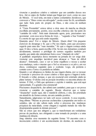 60
vivenciar o paradoxo criativo e redentor que um caminho desses nos
leva. Até os anjos do Senhor teriam que brigar por você, como no caso
de Moisés. E você teria, em meio a tantos comentários duvidosos, que
convocar a “Deus como seu advogado”, assim como fez Jó, acreditando
que tudo fazia parte do projeto de Deus, e não coisa de nenhum
demônio.
A “Terra Prometida” estava talvez a dois anos de marcha na direção
escolhida previamente, porém, essa escolha criteriosa não faz parte do
“caminho de volta”. Será mais demorado agora, pois, precisamos nos
acostumar com essa nova forma de viver, - “segundo a Sua Vontade”.
É a morte do ego que está sendo requerida.
Quarenta anos! Foi o tempo de Moisés. Quem diria? Um pequeno
exercício de desapego e fé, que o Pai nos impõe, para que possamos
segui-lo para uma das “suas moradas.” Só que a viagem começa ainda
aqui. O dia e a hora, quem escolhe é Ele. Se nós nos deixarmos conduzir
devidamente, teremos o privilégio de sermos seguidos também por
aqueles que ainda não entenderam bem a esse “chamado de volta”.
A qualidade arquetípica desse momento na jornada do ser exige dele
vivenciar este arquétipo inevitável para alcançar o “bem de difícil
alcance”. Entretanto, caso o ser se torne orgulhoso e recuse a aceitar
essa mudança, seria o mesmo que o Sol se recusasse a se pôr e, em vez
disso, continuasse seguindo para o ocidente. Logo, ele perderia o
contato com a Terra e se perderia no infinito.
Quando o ser ultrapassa os limites da sua viagem diurna, por se recusar
a vivenciar o processo do ocaso criativo e fazer agora a viagem à noite.
É forçado a voltar, porque, o que era essencial está soterrado ainda no
plano terreno. O divino está na posição invertida e se encontra abaixo do
terreno. É Òdí, o Òdù que aprisiona o espírito à matéria, que está aqui
representado. É a grande crise existencial!
Precisamos despachá-lo, dar adimù (um caminho), para que o ser possa
vivenciar o caminho do sagrado. Desejo observar que o termo
“despachar” usado aqui, não é mandá-lo embora, e sim, dar prioridade
em atendê-lo de forma correta, em um caminho positivo.
Naturalmente, julgávamos ter tudo sob nosso controle. A esse respeito,
Jung afirma: “Mesmo as pessoas esclarecidas e preparadas em todos os
sentidos, não só não sabem nada sobre o processo das mudanças
psíquicas da meia-idade, como chegam à segunda metade da vida tão
despreparadas quanto às demais pessoas”.
São as crises que nos atingem e, que se transformam em verdadeiras
provas de paciência, nos obrigando a uma tomada de posição e a uma
mudança de direção.
Jung sintetiza esse momento da seguinte forma: “O encontro com o
inconsciente coletivo é um acontecimento do destino, de ausência de
 