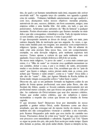 61
tino, do qual o ser humano naturalmente nada intui, enquanto não estiver
envolvido nele”. No segundo terço do caminho, nos aguarda a grande
crise de sentido. Tínhamos habilitado anteriormente um ego saudável e
com isso, alcançamos todos nossos objetivos: moradias próprias,
automóveis do ano, sucesso, dinheiro, um bom casamento, amigos, uma
empresa sólida e uma família feliz. Até então, era tudo o que nós
pensávamos. Achávamos que sairíamos da “ilha da fantasia” a qualquer
momento. Porém observamos assustados que fizemos moradas no meio
dela e que não conseguimos vislumbrar a saída. Tudo de repente tornou-
se sem sentido, sem graça e insosso. Como é que pode?
O ego desesperado aumenta as doses do desejo, cada vez mais, para
sairmos daquela falta de motivação que nos angustia. Às vezes, o ego
toma outra medida para nos resgatar, nos anestesia com compromissos
religiosos: Igrejas, yoga, filosofias orientais, etc. Não irá adiantar de
nada criar uma postura falsa nessa fase, com um comportamento
exemplar, ou uma devoção religiosa, pois nenhuma esperteza terá
sucesso. Temos apenas a certeza de que nada realmente nos está
ajudando. Essa é uma verdade dolorosa e difícil de ser aceita.
No nosso meio religioso, “o povo do santo”, a coisa mais comum que
existe, é o “filho de santo” ao vivenciar essa qualidade-momentum no
seu caminho, deixar a casa, o pai e os irmãos de santo, procurando
mudar o seu destino em outra casa. Uns, acreditam que são os “pais de
santo” que fazem o milagre, outros pioram ainda mais as coisas, pois
acham que “fizeram o santo errado”, como se o “santo” fosse deles e
não eles do “santo”. Aliás, pai Agenor Miranda da Rocha definiu de
forma muito íntegra essaquestão sobreo “saber fazer o santo”.
Disse-me ele, que se um jardineiro formado na Inglaterra cuidar de um
jardim de forma apenas profissional, sem amor pelas flores, elas não
ficariam tão felizes, quanto se fossem cuidadas amorosamente por um
profissional menos cursado, mas que tivesse um grande amor e zelo por
elas. Ao cuidarmos do Òrìsà teríamos que usar dos mesmos critérios.
Temos que avaliar outros critérios, que são subjetivos e menos
racionalistas a respeito das coisas que devem ser tratadas de forma
sagrada.
O que devemos fazer? Deixar-nos levar por intermédio do nosso
guardião e genitor mítico Òrìsà, senão ficaremos como um disco
arranhado, que não consegue sair do mesmo trecho da música. Assim
também nós não conseguiremos vivenciar o caminho a nós reservado,
pois ficamos bloqueados pelo medo que esse trecho do caminho nos
trouxe. Precisamos deixar de evitar essa “morte” do ego, para vivermos
este processo com naturalidade e sabedoria. Segundo Lau Tzü: “Quem
se ergue na ponta dos pés, não pode ficar assim por muito tempo. Quem
abre demais as pernas, não pode andar direito. Quem se interpõe na luz,
 