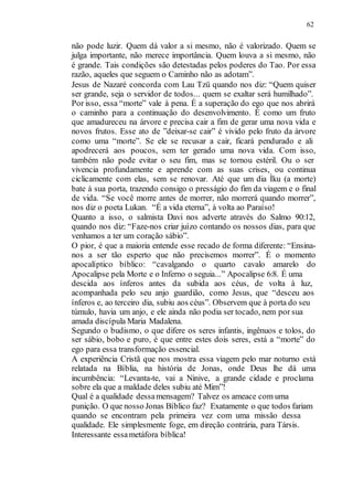62
não pode luzir. Quem dá valor a si mesmo, não é valorizado. Quem se
julga importante, não merece importância. Quem louva a si mesmo, não
é grande. Tais condições são detestadas pelos poderes do Tao. Por essa
razão, aqueles que seguem o Caminho não as adotam”.
Jesus de Nazaré concorda com Lau Tzü quando nos diz: “Quem quiser
ser grande, seja o servidor de todos... quem se exaltar será humilhado”.
Por isso, essa “morte” vale à pena. É a superação do ego que nos abrirá
o caminho para a continuação do desenvolvimento. É como um fruto
que amadureceu na árvore e precisa cair a fim de gerar uma nova vida e
novos frutos. Esse ato de ”deixar-se cair” é vivido pelo fruto da árvore
como uma “morte”. Se ele se recusar a cair, ficará pendurado e ali
apodrecerá aos poucos, sem ter gerado uma nova vida. Com isso,
também não pode evitar o seu fim, mas se tornou estéril. Ou o ser
vivencia profundamente e aprende com as suas crises, ou continua
ciclicamente com elas, sem se renovar. Até que um dia Ìku (a morte)
bate à sua porta, trazendo consigo o presságio do fim da viagem e o final
de vida. “Se você morre antes de morrer, não morrerá quando morrer”,
nos diz o poeta Lukan. “É a vida eterna”, à volta ao Paraíso!
Quanto a isso, o salmista Davi nos adverte através do Salmo 90:12,
quando nos diz: “Faze-nos criar juízo contando os nossos dias, para que
venhamos a ter um coração sábio”.
O pior, é que a maioria entende esse recado de forma diferente: “Ensina-
nos a ser tão esperto que não precisemos morrer”. É o momento
apocalíptico bíblico: “cavalgando o quarto cavalo amarelo do
Apocalipse pela Morte e o Inferno o seguia...” Apocalipse 6:8. É uma
descida aos ínferos antes da subida aos céus, de volta à luz,
acompanhada pelo seu anjo guardião, como Jesus, que “desceu aos
ínferos e, ao terceiro dia, subiu aos céus”. Observem que à porta do seu
túmulo, havia um anjo, e ele ainda não podia ser tocado, nem por sua
amada discípula Maria Madalena.
Segundo o budismo, o que difere os seres infantis, ingênuos e tolos, do
ser sábio, bobo e puro, é que entre estes dois seres, está a “morte” do
ego para essa transformação essencial.
A experiência Cristã que nos mostra essa viagem pelo mar noturno está
relatada na Bíblia, na história de Jonas, onde Deus lhe dá uma
incumbência: “Levanta-te, vai a Ninive, a grande cidade e proclama
sobre ela que a maldade deles subiu até Mim”!
Qual é a qualidade dessamensagem? Talvez os ameace com uma
punição. O que nosso Jonas Bíblico faz? Exatamente o que todos fariam
quando se encontram pela primeira vez com uma missão dessa
qualidade. Ele simplesmente foge, em direção contrária, para Társis.
Interessante essametáfora bíblica!
 