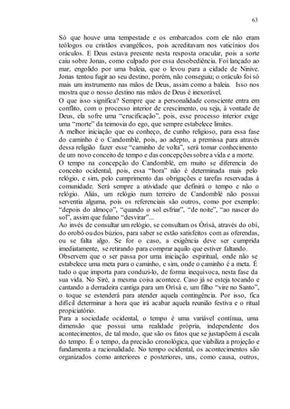 63
Só que houve uma tempestade e os embarcados com ele não eram
teólogos ou cristãos evangélicos, pois acreditavam nos vaticínios dos
oráculos. E Deus estava presente nesta resposta oracular, pois a sorte
caiu sobre Jonas, como culpado por essa desobediência. Foi lançado ao
mar, engolido por uma baleia, que o levou para a cidade de Ninive.
Jonas tentou fugir ao seu destino, porém, não conseguiu; o oráculo foi só
mais um instrumento nas mãos de Deus, assim como a baleia. Isso nos
mostra que o nosso destino nas mãos de Deus é inexorável.
O que isso significa? Sempre que a personalidade consciente entra em
conflito, com o processo interior de crescimento, ou seja, à vontade de
Deus, ela sofre uma “crucificação”, pois, esse processo interior exige
uma “morte” da teimosia do ego, que sempre estabelece limites.
A melhor iniciação que eu conheço, de cunho religioso, para essa fase
do caminho é o Candomblé, pois, ao adepto, a premissa para através
dessa religião fazer esse “caminho de volta”, será tomar conhecimento
de um novo conceito de tempo e das concepçõessobrea vida e a morte.
O tempo na concepção do Candomblé, em muito se diferencia do
conceito ocidental, pois, essa “hora” não é determinada mais pelo
relógio, e sim, pelo cumprimento das obrigações e tarefas reservadas à
comunidade. Será sempre a atividade que definirá o tempo e não o
relógio. Aliás, um relógio num terreiro de Candomblé não possui
serventia alguma, pois os referenciais são outros, como por exemplo:
“depois do almoço”, “quando o sol esfriar”, “de noite”, “ao nascer do
sol”, assim que fulano “desvirar”...
Ao invés de consultar um relógio, se consultam os Òrìsà, através do obí,
do orobô oudos bùzios, para saber se estão satisfeitos com as oferendas,
ou se falta algo. Se for o caso, a exigência deve ser cumprida
imediatamente, se retirando para comprar aquilo que estiver faltando.
Observem que o ser passa por uma iniciação espiritual, onde não se
estabelece uma meta para o caminho, e sim, onde o caminho é a meta. É
tudo o que importa para conduzi-lo, de forma inequívoca, nesta fase da
sua vida. No Siré, a mesma coisa acontece. Caso já se esteja tocando e
cantando a derradeira cantiga para um Orìsà e, um filho “vire no Santo”,
o toque se estenderá para atender aquela contingência. Por isso, fica
difícil determinar a hora que irá acabar aquela reunião festiva e o ritual
propiciatório.
Para a sociedade ocidental, o tempo é uma variável contínua, uma
dimensão que possui uma realidade própria, independente dos
acontecimentos, de tal modo, que são os fatos que se justapõem à escala
do tempo. É o tempo, da precisão cronológica, que viabiliza a projeção e
fundamenta a racionalidade. No tempo ocidental, os acontecimentos são
organizados como anteriores e posteriores, uns, como causa, outros,
 