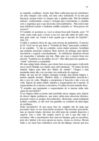 65
ao segundo, confiança. Assim, logo Deus cuida para que nos enredemos
em uma situação sem saída, em uma crise existencial. O eu tem que
fracassar, porque todos os truques não o ajudam mais. Não há nenhum
método, conhecimento, crença e teologia para vivenciarmos o caminho
com a segurança que o ego necessita como parâmetros. Não existe mais
uma referência exterior e nenhuma cartilha contendo os “doze passos do
sucesso”.
O Caminho só acontece se, você se deixar levar pelo Espírito, pois: “O
vento sopra onde quer e ouves a sua voz, mas não sabes de onde vem,
nem para onde vai. Assim é todo aquele que é nascido do Espírito”.
João 3:8.
Confiar é a palavra chave do ego, pois precisa de parâmetros. É preciso
ter fé. Você vai ter que fazer a “Vontade de Deus” para poder conhecê-
lo no caminho. E, não ao contrário, como muitos pensam. Acreditam
que primeiro precisam conhecer Deus através da teologia, para depois
encontrá-lo e segui-lo conceitualmente. As referências anteriores devem
ser esquecidas e deixadas pra trás. Mais uma vez, o mestre Jesus nos
adverte: “Lembrai-vos da mulher de Ló!”. Não olhai para trás quando os
“sinais” estiverem se cumprindo.
Há uma antiga lenda chinesa, que retrata bem essa passagem vivida pelo
nosso herói Obàtálà, nos dando uma sutil orientação. “O senhor da terra
amarela viajava para além dos limites do mundo”. Chegou a uma
montanha muito alta e no seu topo viu a indicação do regresso.
Então, ele que até ali sempre carregara consigo uma pérola mágica a
perdeu naquele instante. Mandou então, o conhecimento procurá-la e
não a teve de volta. Mandou a perspicácia ir buscá-la e não a teve de
volta. Depois de muito refletir, mandou o esquecimento de si mesmo. O
esquecimento de si mesmo a encontrou. O senhor da terra amarela disse:
”É estranho que justamente o esquecimento de si mesmo tenha sido
capaz de encontrá-la”!
O ser chegou então ao ponto mais profundo dessa viagem, pois, depois
de descer alguns penhascos, que antes subira para atravessar abismos,
precisará vencer os perigos desconhecidos. Doravante, estará totalmente
isolado e perdido, se não tiver um guardião ou condutor de alma digno
de confiança.
Onde encontrá-lo? Já que nessa fase do caminho não há nada que
possamos fazer, só nos resta deixar acontecer. Não devemos procurá-lo,
mas ao mesmo tempo, devemos nos abrir para ele, estando dispostos a
segui-lo. Isto o atrai. Ele sempre esteve aí, nós é que não mais o
ouvíamos. Não o encontramos fora, num ser humano, guru ou sacerdote,
pois ele é interior e do sexo oposto ao nosso, Anima ou Animus. Deverá
então o ser nesta fase estabelecer com ele um diálogo, mesmo que isso
 