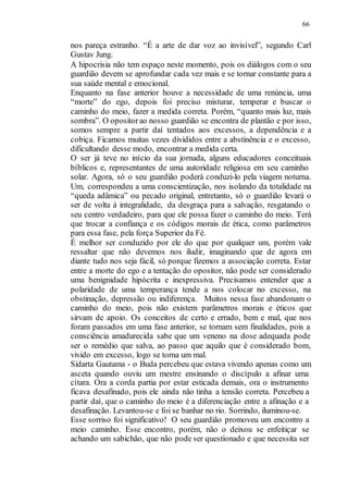 66
nos pareça estranho. “É a arte de dar voz ao invisível”, segundo Carl
Gustav Jung.
A hipocrisia não tem espaço neste momento, pois os diálogos com o seu
guardião devem se aprofundar cada vez mais e se tornar constante para a
sua saúde mental e emocional.
Enquanto na fase anterior houve a necessidade de uma renúncia, uma
“morte” do ego, depois foi preciso misturar, temperar e buscar o
caminho do meio, fazer a medida correta. Porém, “quanto mais luz, mais
sombra”. O opositorao nosso guardião se encontra de plantão e por isso,
somos sempre a partir daí tentados aos excessos, a dependência e a
cobiça. Ficamos muitas vezes divididos entre a abstinência e o excesso,
dificultando desse modo, encontrar a medida certa.
O ser já teve no início da sua jornada, alguns educadores conceituais
bíblicos e, representantes de uma autoridade religiosa em seu caminho
solar. Agora, só o seu guardião poderá conduzi-lo pela viagem noturna.
Um, correspondeu a uma conscientização, nos isolando da totalidade na
“queda adâmica” ou pecado original, entretanto, só o guardião levará o
ser de volta à integralidade, da desgraça para a salvação, resgatando o
seu centro verdadeiro, para que ele possa fazer o caminho do meio. Terá
que trocar a confiança e os códigos morais de ética, como parâmetros
para essa fase, pela força Superior da Fé.
É melhor ser conduzido por ele do que por qualquer um, porém vale
ressaltar que não devemos nos iludir, imaginando que de agora em
diante tudo nos seja fácil, só porque fizemos a associação correta. Estar
entre a morte do ego e a tentação do opositor, não pode ser considerado
uma benignidade hipócrita e inexpressiva. Precisamos entender que a
polaridade de uma temperança tende a nos colocar no excesso, na
obstinação, depressão ou indiferença. Muitos nessa fase abandonam o
caminho do meio, pois não existem parâmetros morais e éticos que
sirvam de apoio. Os conceitos de certo e errado, bem e mal, que nos
foram passados em uma fase anterior, se tornam sem finalidades, pois a
consciência amadurecida sabe que um veneno na dose adequada pode
ser o remédio que salva, ao passo que aquilo que é considerado bom,
vivido em excesso, logo se torna um mal.
Sidarta Gautama - o Buda percebeu que estava vivendo apenas como um
asceta quando ouviu um mestre ensinando o discípulo a afinar uma
cítara. Ora a corda partia por estar esticada demais, ora o instrumento
ficava desafinado, pois ele ainda não tinha a tensão correta. Percebeu a
partir daí, que o caminho do meio é a diferenciação entre a afinação e a
desafinação. Levantou-se e foi se banhar no rio. Sorrindo, iluminou-se.
Esse sorriso foi significativo! O seu guardião promoveu um encontro a
meio caminho. Esse encontro, porém, não o deixou se enfeitiçar se
achando um sabichão, que não pode ser questionado e que necessita ser
 