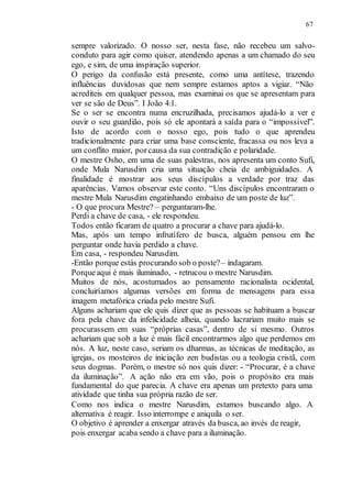 67
sempre valorizado. O nosso ser, nesta fase, não recebeu um salvo-
conduto para agir como quiser, atendendo apenas a um chamado do seu
ego, e sim, de uma inspiração superior.
O perigo da confusão está presente, como uma antítese, trazendo
influências duvidosas que nem sempre estamos aptos a vigiar. “Não
acrediteis em qualquer pessoa, mas examinai os que se apresentam para
ver se são de Deus”. I João 4:1.
Se o ser se encontra numa encruzilhada, precisamos ajudá-lo a ver e
ouvir o seu guardião, pois só ele apontará a saída para o “impossível”.
Isto de acordo com o nosso ego, pois tudo o que aprendeu
tradicionalmente para criar uma base consciente, fracassa ou nos leva a
um conflito maior, porcausa da sua contradição e polaridade.
O mestre Osho, em uma de suas palestras, nos apresenta um conto Sufi,
onde Mula Narusdim cria uma situação cheia de ambiguidades. A
finalidade é mostrar aos seus discípulos a verdade por traz das
aparências. Vamos observar este conto. “Uns discípulos encontraram o
mestre Mula Narusdim engatinhando embaixo de um poste de luz”.
- O que procura Mestre? – perguntaram-lhe.
Perdi a chave de casa, - ele respondeu.
Todos então ficaram de quatro a procurar a chave para ajudá-lo.
Mas, após um tempo infrutífero de busca, alguém pensou em lhe
perguntar onde havia perdido a chave.
Em casa, - respondeu Narusdim.
-Então porque estás procurando sob o poste?– indagaram.
Porqueaqui é mais iluminado, - retrucou o mestre Narusdim.
Muitos de nós, acostumados ao pensamento racionalista ocidental,
concluiríamos algumas versões em forma de mensagens para essa
imagem metafórica criada pelo mestre Sufi.
Alguns achariam que ele quis dizer que as pessoas se habituam a buscar
fora pela chave da infelicidade alheia, quando lucrariam muito mais se
procurassem em suas “próprias casas”, dentro de si mesmo. Outros
achariam que sob a luz é mais fácil encontrarmos algo que perdemos em
nós. A luz, neste caso, seriam os dharmas, as técnicas de meditação, as
igrejas, os mosteiros de iniciação zen budistas ou a teologia cristã, com
seus dogmas. Porém, o mestre só nos quis dizer: - “Procurar, é a chave
da iluminação”. A ação não era em vão, pois o propósito era mais
fundamental do que parecia. A chave era apenas um pretexto para uma
atividade que tinha sua própria razão de ser.
Como nos indica o mestre Narusdim, estamos buscando algo. A
alternativa é reagir. Isso interrompe e aniquila o ser.
O objetivo é aprender a enxergar através da busca, ao invés de reagir,
pois enxergar acaba sendo a chave para a iluminação.
 