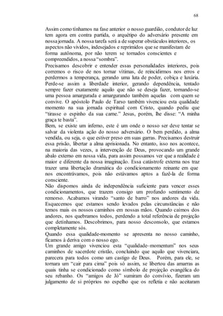 68
Assim como tínhamos na fase anterior o nosso guardião, condutorde luz
tem agora em contra partida, o arquétipo do adversário presente em
nossajornada. A nossa tarefa será a de superar obstáculos interiores, os
aspectos não vividos, indesejados e reprimidos que se manifestam de
forma autônoma, por não terem se tornados conscientes e
compreendidos, a nossa“sombra”.
Precisamos descobrir e entender essas personalidades interiores, pois
corremos o risco de nos tornar vítimas, de reincidirmos nos erros e
perdermos a temperança, gerando uma luta de poder, cobiça e luxúria.
Perde-se assim a liberdade interior, gerando dependência, tentado
sempre fazer exatamente aquilo que não se deseja fazer, tornando-se
uma pessoa amargurada e amargurando também aquelas com quem se
convive. O apóstolo Paulo de Tarso também vivenciou esta qualidade
momento na sua jornada espiritual com Cristo, quando pediu que
“tirasse o espinho da sua carne.” Jesus, porém, lhe disse: “A minha
graça te basta”.
Bem, se existe um inferno, este é um onde o nosso ser deve tentar se
salvar da violenta ação do nosso adversário. O bem perdido, a alma
vendida, ou seja, o que estiver preso em suas garras. Precisamos destruir
essa prisão, libertar a alma aprisionada. No entanto, isso nos acontece,
na maioria das vezes, a intervenção de Deus, provocando um grande
abalo externo em nossa vida, para assim possamos ver que a realidade é
maior e diferente da nossa imaginação. Essa catástrofe externa nos traz
trazer uma libertação dramática do condicionamento reinante em que
nos encontrávamos, pois não estávamos aptos a fazê-la de forma
consciente.
Não dispomos ainda de independência suficiente para vencer esses
condicionamentos, que trazem consigo um profundo sentimento de
remorso. Acabamos virando “santo de barro” nos andores da vida.
Esquecemos que estamos sendo levados pelas circunstâncias e não
temos mais os nossos caminhos em nossas mãos. Quando caímos dos
andores, nos quebramos todos, perdendo a total referência de projeção
que detínhamos. Descobrimos, para nosso desconsolo, que estamos
completamente sós.
Quando essa qualidade-momento se apresenta no nosso caminho,
ficamos à deriva com o nosso ego.
Um grande amigo vivenciou esta “qualidade–momentum” nos seus
caminhos de sacerdote cristão, concluindo que aquilo que vivenciara,
parecera para todos como um castigo de Deus. Porém, para ele, se
tornara um “cair para cima” pois só assim, se libertou das amarras as
quais tinha se condicionado como símbolo de projeção evangélica do
seu rebanho. Os “amigos de Jó” sumiram do convívio, fizeram um
julgamento de si próprios no espelho que os refletia e não aceitaram
 