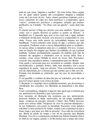 69
nada do que viram. Julgaram o espelho! De certa forma, Deus sempre
nos dá ajuda radical quando não conseguimos imaginar a realidade
como ela é em torno de nós. Antes, éramos pecadores renitentes, pois o
nosso sentimento de culpa nos fazia neuróticos e complexados, agora
“salvos”, tornamo-nos psicóticos e arrogantes, achando que estamos
justificados no Caminho. “Só Deus com um gancho”, como dizia meu
avô.
O oráculo taoísta I Ching nos adverte com uma metáfora: “Quem caça
veado sem o guarda florestal só poderá se perder na floresta”. A
humildade nos é requerida aqui, pois só nos resta orar e vigiar, pedindo
a orientação devida para vivenciar esse processo e compreender os seus
sinais. Forçar uma saída através da racionalidade humana nos trará
humilhação. Fomos seduzidos pelo desejo de algo e sofremos por não
consegui-lo. Perdemos assim, a nossa independência para os resultados.
As nossas idéias se interpõem entre nós e a realidade. Por isso, vivemos
mais em função das imagens que fazemos da realidade, do que a própria
realidade. Estamos profundamente separados da unidade, pelo fato de
estarmos tão apegados e obstinados com as nossas idéias fixas e
estreitas, como estava Obàtálà no início do nosso Ìtán. Precisamos
vivenciar uma experiência intensa e surpreendente para nos libertar.
Uma queda é necessária para nos reconduzir ao caminho. Quanto mais
ensoberbecidos e pedantes formos, tanto mais dramática será a nossa
experiência de queda. Jung nos adverte: “Uma consciência convencida
está tão hipnotizada por si mesma que não permite que se fale com ela.
Portanto está destinada às catástrofes, que em caso de necessidade, a
matam”.
O seu guardião e condutor de alma têm que ser solicitados, pois não será
possível vencer apenas com a força da razão.
A libertação é o arquétipo dessa qualidade-momento, que desestrutura a
cristalização dos conceitos, nos libertando da prepotência e das idéias
fixas.
Como conseqüência, chegamos à água da vida, agora que a estrutura que
nos aprisionava foi destruída e que o pior passou.
Esse momento de libertação das estruturas que nos aprisionavam,
destroem também as idéias equivocadas de um tempo quantitativo,
linear, composto de passado, presente e futuro. Ken Wilber descreve
assim esse esforço inútil: “Incapazes de viver no presente intemporal e
de nos banharmos com prazer na eternidade, buscamos como anêmico
substituto à mera promessa do tempo, sempre com a esperança de que o
futuro traga o que tanto nos falta no presente”. Esse salto de consciência
nos liberta da prisão do tempo e nos dá de presente uma ilimitada
liberdade. Essa foi a compreensão profunda que Sidarta Gautama obteve
no final da sua viagem, quando o rio lhe ensinou que o tempo não existe.
 