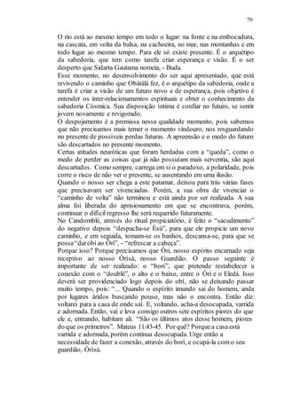 70
O rio está ao mesmo tempo em todo o lugar: na fonte e na embocadura,
na cascata, em volta da balsa, na cachoeira, no mar, nas montanhas e em
todo lugar ao mesmo tempo. Para ele só existe presente. É o arquétipo
da sabedoria, que tem como tarefa criar esperança e visão. É o ser
desperto que Sidarta Gautama nomeia, - Buda.
Esse momento, no desenvolvimento do ser aqui apresentado, que está
revivendo o caminho que Obàtálà fez, é o arquétipo da sabedoria, onde a
tarefa é criar a visão de um futuro novo e de esperança, pois objetivo é
entender os inter-relacionamentos espirituais e obter o conhecimento da
sabedoria Cósmica. Sua disposição íntima é confiar no futuro, se sentir
jovem novamente e revigorado.
O despojamento é a premissa nessa qualidade momento, pois sabemos
que não precisamos mais temer o momento vindouro, nos resguardando
no presente de possíveis perdas futuras. A apreensão e o medo do futuro
são descartados no presente momento.
Certas atitudes neuróticas que foram herdadas com a “queda”, como o
medo de perder as coisas que já não possuíam mais serventia, são aqui
descartados. Como sempre, carrega em si o paradoxo, a polaridade, pois
corre o risco de não ver o presente, se ausentando em uma ilusão.
Quando o nosso ser chega a este patamar, deixou para trás várias fases
que precisavam ser vivenciadas. Porém, a sua obra de vivenciar o
“caminho de volta” não terminou e está ainda por ser realizada. A sua
alma foi liberada do aprisionamento em que se encontrava, porém,
continuar o difícil regresso lhe será requerido futuramente.
No Candomblé, através do ritual propiciatório, é feito o “sacudimento”
do negativo depois “despacha-se Èsù”, para que ele propicie um novo
caminho, e em seguida, tomam-se os banhos, descansa-se, para que se
possa“darobí ao Òri”, - “refrescar a cabeça”.
Porque isso? Porque precisamos que Òri, nosso espírito encarnado seja
receptivo ao nosso Òrìsà, nosso Guardião. O passo seguinte é
importante de ser realizado: o “borí”, que pretende restabelecer a
conexão com o “doublé”, o alto e o baixo, entre o Òri e o Eledá. Isso
deverá ser providenciado logo depois do obí, não se deixando passar
muito tempo, pois: “... Quando o espírito imundo sai do homem, anda
por lugares áridos buscando pouso, mas não o encontra. Então diz:
voltarei para a casa de onde saí. E, voltando, acha-a desocupada, varrida
e adornada. Então, vai e leva consigo outros sete espíritos piores do que
ele e, entrando, habitam ali. “São os últimos atos desse homem, piores
do que os primeiros”. Mateus 11:43-45. Por quê? Porquea casa está
varrida e adornada, porém continua desocupada. Urge então a
necessidade de fazer a conexão, através do borì, e ocupá-la com o seu
guardião, Òrìsà.
 