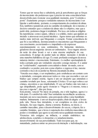 71
Temos que ter nessa fase a sabedoria, pois já percebemos que as forças
do inconsciente são poderosas eque é preciso ter uma consciência bem
desenvolvida para vivenciar essa qualidade momento, pois “é estreita a
porta”. Exatamente porque a verdadeira natureza do inconsciente é ser
bipolar e ambivalente, portanto, o comportamento do condutor de almas
Èsù, também é paradoxal, pois no caminho da realização do si mesmo, é
decisivo entender que o condutorde almas não é o objetivo, mas que a
partir dele, podemos chegar à totalidade. Por isso, em todas as religiões
há experiências como o jejum, silêncio e a solidão, meios que ajudam ao
iniciado a atravessar esse portal iniciático. Agora temos que enfrentar os
medos mais terríveis que bloqueiam o coração. Tomar consciência do
que foi a sua infância, desmascarando os mecanismos que bloquearam o
seu crescimento, escravizando-o e impedindo-o de expressar
espontaneamente os seus sentimentos. Os fantasmas interiores,
geradores dessas angústias devem ser enfrentados. Essa viagem através
da noite da alma levará o ser a uma enorme ampliação de sua
consciência. O perigo de perder tudo no último momento é devido a
uma manobra habilidosa do ego. É a mais profunda sondagem da nossa
natureza interior e inconsciente. Entretanto, é a melhor oportunidade de
toda a jornada para um verdadeiro encontro consigo mesmo. É o andar
na “cordabamba”, superando comcuidado o limiar do medo, sem se
confundir e se perder, pois tem como objetivo o regresso à luz, mesmo
correndo o risco de se perder na floresta encantada da alma.
Vencida essa etapa, o ser resplandece, pois estabeleceu um contato com
a eternidade, conseguiu atravessar todos os véus que escondia o seu ser
búdico que sempre existiu. Agora é um ser desperto que entenderá o
caminho revelado por Jesus, setornando Crístico. O ser aqui voltou a ser
criança, encontrou a sua simplicidade. O seu ser búdico não tem mais o
ego atrapalhando, pode agora vivenciar o: “Nega-te a ti mesmo, toma a
tua cruz e siga-me”, dito por Jesus.
Está pronto, venceu! No inicio da jornada, era o tolo ingênuo, agora é o
tolo puro. É o arrebol da vida! Sua verdadeira reconciliação aconteceu,
trazendo um novo nascimento, uma percepção sábia e uma humildade
madura. Intimamente é um ser despreocupado, cheio de alegria e leveza
pela vida. Nessa fase derradeira, o ser completou os dois ciclos de
iniciação, fez suas viagens, diurna e noturna. Realizou, no início, o
caminho masculino, para o desenvolvimento do seu eu, e depois, fez o
caminho feminino, que o levou à superação dos símbolos masculinos de
podere à totalidade que agora se encontra nessa qualidade-momento.
Vivenciou três estágios: na infância, o estado simbiótico; na
adolescência, a partida e o despertar; e o amadurecimento,
desenvolvimento de sua personalidade. Tudo isso para que, na
maturidade, pudesse entrar no processo de iniciação e individuação, sua
 