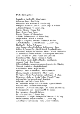 74
Dados Bibliográficos
Iniciação ao Candomblé – Zeca Ligiero.
O Povo do Santo – Raul Lody.
O Homem e Seus Símbolos –C. Gustav Jung.
O Segredo da Flor de Ouro – C. Gustav Jung e R. Wilhelm
A Energia Psíquica– C. Gustav Jung.
Escritos Básicos – Chuang Tzü.
Buda e Jesus - Carrin Dunne.
Escritos Diversos – C. Gustav Jung.
A Prática da Psicoterapia – C. Gustav Jung.
Magia Interior – RobertA. Johnson.
Jung e os Evangelhos Perdidos – Stephan A. Hoeller.
A Vida Simbólica – Escritos Diversos – C. Gustav Jung.
He, She,We – Robert A. Johnson.
Aion: Estudos sobreo Simbolismo do Si-mesmo – Jung.
O Livro de Ouro do Zen – David Scott& Tony Doubleeday.
Candomblé, Religião do Corpo e da Alma – Carlos E. Marcondes
As Senhoras do Pássaro daNoite – Carlos Eugênio Marcondes
Awô – Mistério dos Orixás – Gisele Bion Crossard.
Caminhos de Odù – Agenor Miranda da Rocha.
Òrun Aiyé: o Encntro de Dois Mundos – JoséBeniste.
Águas de Oxalá – JoséBeniste.
O Jogo de Búzios: um encontro com o desconhecido. J. Beniste
Mitologia dos Orixás – Reginaldo Prandi.
Candomblé da Bahia – Roger Bastide.
Igbàdù, a Cabaçada Existência – Adilson de Oxalá.
Elégùn, iniciação no Candomblé – Altair T’ògún.
Os Nagô e a Morte: Pàde, Àsèsè e o Culto Éégun – J. Elbein
Notas sobreo Culto aos Òrìsàe Vodun – Pierre F. Verger.
Orí Àpéré Ó – Maria das Graças S. Rodrigué.
O Terreiro e a Cidade – Muniz Sodré.
Os Candomblés Antigos do Rio de Janeiro. Agenor Miranda
Fluxo e Refluxo – Pierre Fatumbi Verger.
Faraimará – O CaçadorTraz Alegria. Cléo Martins e Raul Lody.
Contos de mestre Didi – Descóredes M. dos Santos.
Ego e arquétipo – Edward F. Edinger.
Eu e o Inconsciente – C. Gustav Jung.
Interpretação Psicológica do Dogma da Trindade – C. G. Jung.
Desenvolvimento da Personalidade – C. Gustav Jung.
Adivinhação e Sicronicidade – Marie-Louise Von Franz.
 