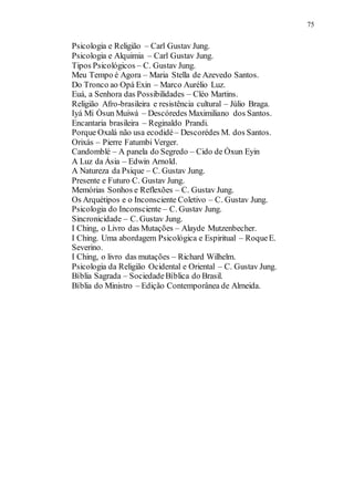 Psicologia e Religião – Carl Gustav Jung.
75
Psicologia e Alquimia – Carl Gustav Jung.
Tipos Psicológicos – C. Gustav Jung.
Meu Tempo é Agora – Maria Stella de Azevedo Santos.
Do Tronco ao Opá Exin – Marco Aurélio Luz.
Euá, a Senhora das Possibilidades – Cléo Martins.
Religião Afro-brasileira e resistência cultural – Júlio Braga.
Iyá Mi Òsun Muiwá – Descóredes Maximiliano dos Santos.
Encantaria brasileira – Reginaldo Prandi.
Porque Oxalá não usa ecodidé– Descorédes M. dos Santos.
Orixás – Pierre Fatumbi Verger.
Candomblé – A panela do Segredo – Cido de Òxun Eyin
A Luz da Ásia – Edwin Arnold.
A Natureza da Psique – C. Gustav Jung.
Presente e Futuro C. Gustav Jung.
Memórias Sonhos e Reflexões – C. Gustav Jung.
Os Arquétipos e o Inconsciente Coletivo – C. Gustav Jung.
Psicologia do Inconsciente – C. Gustav Jung.
Sincronicidade – C. Gustav Jung.
I Ching, o Livro das Mutações – Alayde Mutzenbecher.
I Ching. Uma abordagem Psicológica e Espiritual – RoqueE.
Severino.
I Ching, o livro das mutações – Richard Wilhelm.
Psicologia da Religião Ocidental e Oriental – C. Gustav Jung.
Bíblia Sagrada – SociedadeBíblica do Brasil.
Bíblia do Ministro – Edição Contemporânea de Almeida.
 