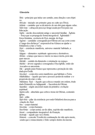 Glossário
76
Àbá – princípio que induz um sentido, uma direção e um objeti
vo.
Abíyán – iniciado em primeiro grau no culto aos Òrìsà.
Adimù – caminho que se dá através de um ebó para alguns odus.
Àdó-ìran – cabaçade pescoço longo usada por Èsù para sua
bilocação.
Àgbà – ancião descendente antigo e ancestral familiar. Àgbára
– força que se propagade forma inesgotável. Àgbèniàdé –
força feminina, essência de Oyá, energia do fogo
Agemo – camaleão consagrado porOlórun em sua corte como
o“mago dos disfarces”, responsávelna Gênese ao ajudar a
Odùdúwà a criar a Terra.
Àiyé – existência manifesta, universo material habitado, a
Terra.
Ajàgun – elementos espirituais agressores e destrutivos.
Abìkú – criança que nasce e morre ou nasce morta, pois não
quer nascer.
Akítàlé – sentido da dimensão e orientação no espaço.
Akòkó – árvore sagrada e consagrada a Oya Igbàlè, onde são
ivocados os ancestrais.
Àlá – grande pano branco que representa a proteção da vida
dada porÒsàlá.
Ara-àiyé – corpo dos seres manifestos que habitam a Terra.
Aláàbaláàse – aquele que tem e possuio poderde realizar e o
propósito decriar a vida.
Alàtùúnse Àiyé – Aquele que colocao mundo em ordem, título
dado Òrúnmìlà ou Adjàgunalé – Sacerdotede Olórun.
Aparákà – eègún ancestral mudo de primitiva evolução
espiritual.
Àpére-odù – almofada que cobreo trono de Olórun, contendo
igbins.
Àpó – pilar.
Àpó-Iwà – pilar da existência poronde Odùdúwà desceu para a
criação do Àiyé.
Ara – corpo material.
Ara-ènia – corpo humano.
Àra-Orún – corpo astral, ser do além, espírito não manifesto.
Aroni – companheiro inseparável de Osanyin.
Asiwajù – aquele que vai à frente.
Àtúnwá – conceito Yorubá de continuação da vida após morte,
sendo que o renascimento é feito sempre dentro da mesma
 