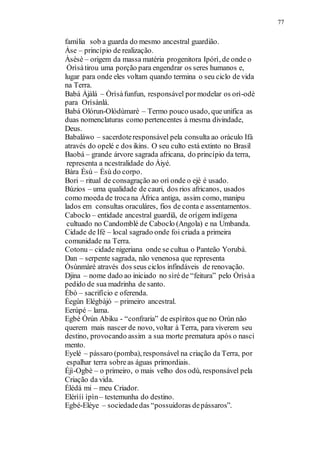 família sob a guarda do mesmo ancestral guardião.
77
Àse – princípio de realização.
Àsèsè – origem da massa matéria progenitora Ipórì, de onde o
Òrìsàtirou uma porção para engendrar os seres humanos e,
lugar para onde eles voltam quando termina o seu ciclo de vida
na Terra.
Babá Àjàlá – Òrìsàfunfun, responsável pormodelar os orì-odè
para Orìsànlá.
Babá Olórun-Olódùmarè – Termo pouco usado, queunifica as
duas nomenclaturas como pertencentes à mesma divindade,
Deus.
Babaláwo – sacerdoteresponsável pela consulta ao oráculo Ifá
através do opelé e dos ikins. O seu culto está extinto no Brasil
Baobá – grande árvore sagrada africana, do princípio da terra,
representa a ncestralidade do Àiyé.
Bàra Èsù – Èsù do corpo.
Bori – ritual de consagração ao orì onde o ejè é usado.
Búzios – uma qualidade de cauri, dos rios africanos, usados
como moeda de trocana África antiga, assim como, manipu
lados em consultas oraculáres, fios de conta e assentamentos.
Caboclo – entidade ancestral guardiã, de orígem indígena
cultuado no Candomblé de Caboclo (Angola) e na Umbanda.
Cidade de Ifé – local sagrado onde foi criada a primeira
comunidade na Terra.
Cotonu – cidade nigeriana onde se cultua o Panteão Yorubá.
Dan – serpente sagrada, não venenosa que representa
Òsùnmàré através dos seus ciclos infindáveis de renovação.
Djina – nome dado ao iniciado no sìré de “feitura” pelo Òrìsàa
pedido de sua madrinha de santo.
Ébò – sacrifício e oferenda.
Èegún Elégbàjó – primeiro ancestral.
Eerúpé – lama.
Egbè Òrún Abiku - “confraria” de espíritos que no Orún não
querem mais nascer de novo, voltar à Terra, para viverem seu
destino, provocando assim a sua morte prematura após o nasci
mento.
Eyelé – pássaro (pomba), responsável na criação da Terra, por
espalhar terra sobreas águas primordiais.
Éjì-Ogbè – o primeiro, o mais velho dos odù, responsável pela
Criação da vida.
Élédá mi – meu Criador.
Elérìíi ìpìn– testemunha do destino.
Egbé-Eléye – sociedadedas “possuidoras depássaros”.
 