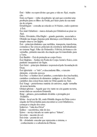 Èmí – hálito ou sopro divino que gera a vida no Àiyé, respira
78
ção.
Emù ou Oguro – vinho da palmeira igì-opé que constitui uma
proibição para os filhos de Òsàlá, por fazer parte de sua maté
ria de orígem.
Érìndílógum – consulta ao oráculo co 16 búzios, onde o patrono
é Èsù.
Èse ntaié Odùdúwà – marca deixada por Odùdúwà ao pisar no
Àiyé.
Eteko, Òrìsàteko, ObaDùgbè – grande guerreiro, associado a
Obàtálà nas longas disputas pela liderança com Odùdúwà. Seu
templo situa-se em Ìjúgbè.
Èsù – princípio dinâmico que mobiliza, transporta, transforma,
comunica e faz crescer, princípio da existência individualizada
no sistema Nagô. Filho de Òrúnmìlà e Yébìírú, do branco e do
vermelho, primeiro-nascido da criação que foi transferido para
a Terra.
Èsù Baràbó – Èsù de proteção ao corpo físico.
Èsù Elègbára – Senhor do Poderdo Corpo Astral e físico, com-
panheiro inseparável de Ògún.
Èsù Enìré – princípio dinâmico responsávelpela fecundação de
Òsun.
Èsù Igbá-kétà – o “três”, o descendente filho, o terceiro
elemento, a terceira pessoa.
Èsù Òna – o Senhor dos Caminhos, controlador dos òna burúkú,
caminhos condutores de elementos malignos e, dos Òna reré,
caminhos das coisas boas;tanto no Òrún quanto no Àiyé.
Èsù Yangi – protoformae matéria do universo, argila vermelha
de nome lacterita.
Gbáiyé-gbórun – Aquele que vive tanto no céu quanto na terra,
nome dado ao sacerdoteÒrúnmìlà.
Ibégi – gêmeos, personalidade dividida e protegida por
Òsàlúfón.
Ìdítàa – local em Ile Ifé, onde Obàtálà chegou do Òrún como
séquito de Òrìsà-funfun para encontrar-se com Odùdúwà e,
começar a criação dos seres.
Ìyálorìsà –“mãe dos Òrìsà”
Ìyálàse – sacerdotisa, mãe do àse.
Ìyàwo – noviça inicada no santo após a “feitura”.
Iyò-òrún – nacente do sol.
Ìwò-òrún – poente do sol.
Ìfá – divindade oracular que representa o sistema, o
conhecimento e a sabedoria de Òlorun.
 