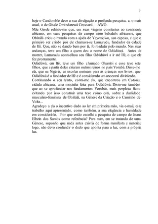 7
hoje o Candomblé deve a sua divulgação e profunda pesquisa, e, o mais
atual, o de Gisele Omíndarewá Crossard, – AWÔ.
Mãe Gisele relatou-me que, em suas viagens constantes ao continente
africano, em suas pesquisas de campo com babalaôs africanos, que
Obàtálà criou o mundo com a ajuda de Yeyemowo, sua esposa, e que o
primeiro ser criado por ele chamava-se Lamurudu, fundador da cidade
de Ifé. Que, não se dando bem por lá, foi badalar pelo mundo. Nas suas
andanças, teve um filho a quem deu o nome de Odùdúwà. Antes de
morrer, Lamurudu aconselhou seu filho Odùdúwà a ir até Ìfé, o que ele
fez prontamente.
Odùdúwà, em Ifé, teve um filho chamado Okambi e esse teve sete
filhos, que a partir deles criaram outros reinos no país Yorubá. Disse-me
ela, que na Nigéria, as escolas ensinam para as crianças nos livros, que
Odùdúwà é o fundador de Ifé e é considerado um ancestral divinizado.
Continuando o seu relato, conta-me ela, que encontrou em Cotonu,
cidade africana, uma mocinha feita para Odùdúwà. Disse-me também
que ao se aprofundar nos fundamentos Yorubás, mais perplexa ficou
evitando por isso construir uma tese como esta, sobre a dualidade
masculino-feminina de Obàtálà, na Gênese da Criação e o Caminho de
Volta...
Agradeço a ela o incentivo dado ao ler em primeira mão, via e-mail, este
trabalho aqui apresentado, como também, a sua elegância e humildade
em considerá-lo. Por que então escolhi a pesquisa de campo de Joana
Elbein dos Santos como referência? Para mim, em se tratando de uma
Gênese, suponho que nada antes existia de forma manifesta e material,
logo, não devo confundir o dedo que aponta para a luz, com a própria
luz.
 