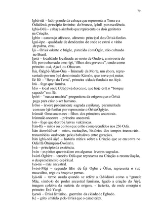 79
Igbá-nlá – lado grande da cabaçaque representa a Terra e a
Odùdúwà, princípio feminino do branco, Iyánlá porexcelência.
Igbà-Odù – cabaça-símbolo que representa os dois genitores
na Criação.
Ìgbín – caramujo africano, alimento principal dos Òrìsà-funfun.
Ìguí-òpe – qualidade de dendezeiro de onde se extrai o vinho
de palma, emu.
Ìjá – Òrìsàvalente e brigão, parecido comÒgún, não cultuado
no Brasil.
Ijesá – localidade localizada ao norte de Ondo e, a noroeste de
Ìfé; povo chamado omo-ígì, “filhos dos gravetos”, tendo como
primeiro ouá, Ajacá ou Obocum.
Ìkù, Òjègbé-Àláso-Òna – Ìrúnmalè da Morte, um ebora, repre-
sentado porum ópà denominado Kùmòn, que serve prá matar.
Ilé Ifè – “Berço da Terra”, primeira cidade fundada no Àiyé.
Inà – fogo que ilumina.
Ìdio – local ondeOdùdúwà desceu e, que hoje está o “bosque
sagrado” em Ìfè.
Ìpórì – “massa-matéria” progenitora de orígem que o Òrìsà
pega para criar o ser humano.
Ìròko – árvore proeminente sagrada e milenar, paramentada
com um òjá-funfun por representar o ÒrìsàÒgìyán.
Irúmalè Omo-ancestres – filhos dos primeiros ancestrais.
Irúnmalè-ancestre – primeiro ancestral.
Isó – fogo que destrói, larvas vulcânicas.
Ìtàn-Ifá – mitos ou contos que estão compreendidos nos 256 Odù.
Ìtàn àtowódówó – mitos, recitações, histórias dos tempos imemoriais,
transmitidas oralmente pelos babaláwo entre gerações.
Ìtàn ìgbà-ndá àiyé – história mítica sobre a Criação que se encontra no
Odù Ifá Òtúrúpòn-Òwónrín.
Ìwà – princípio da exstência.
Ìwín – espíritos que residem em algumas árvores sagradas.
Ìwòrì-Ògbère – terceiro Odù que representa na Criação a reconciliação,
o desprendimento espiritual.
Iyá-mi – mãe ancestral.
Ìwòrì-Méjì – segundo filho de Éjì Ogbè e Òfun, representa o sul,
masculino, rege os braços e pernas.
Iyá-nlá – termo usado quando se refere a Odùdúwà como a “grande
Mãe, símbolo do poder ancestral feminino, ligado a criação do Àiyé,
imagem coletiva da matéria de origem, - lacterita, de onde emergiu o
primeiro Èsù Yangí.
Iyewà – Òrìsàfeminino, guerreiro da cidade de Egbado.
Ké – grito emitido pelo Orìsàque o caracteriza.
 
