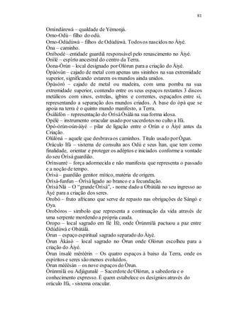 81
Omìndárewà – qualdade de Yèmonjá.
Omo-Odù– filho do odù.
Omo-Odùdúwà – filhos de Odùdúwà. Todosos nascidos no Àiyé.
Òna – caminho.
Onìbodè– entidade guardiã responsável pelo renascimento no Àiyé.
Onìlé – espírto ancestral do centro da Terra.
Òona-Òrún – local designado porOlórun para a criação do Àiyé.
Òpàòsùn– cajado de metal com apenas uns sininhos na sua extremidade
superior, significando estarem os mundos ainda unidos.
Òpàsóró – cajado de metal ou madeira, com uma pomba na sua
extremidade superior, contendo entre os seus espaços restantes 3 discos
metálicos com sinos, estrelas, igbins e correntes, espaçados entre si,
representando a separação dos mundos criados. A base do òpà que se
apoia na terra é o quinto mundo manifesto, a Terra.
Òsàlúfón – representação do ÒrìsàÒsàlá na sua forma idosa.
Opèlé – instrumento oracular usado porsacerdotes no culto a Ifá.
Òpó-òrún-oún-àiyé – pilar de ligação entre o Orún e o Àiyé antes da
Criação.
Olúlòná – aquele que desbravaos caminhos. Titulo usado porÒgun.
Oráculo Ifá – sistema de consulta aos Odù e seus Ìtan, que tem como
finalidade, orientar e proteger os adéptos e iniciados conforme a vontade
do seu Òrìsàguardião.
Orìnsunré – força adormecida e não manifesta que representa o passado
e a noção de tempo.
Òrìsà– guardião genitor mítico, matéria de origem.
Òrìsà-funfun – Òrìsàligado ao branco e a fecundação.
ÒrìsàNlá – O “grande Òrìsà”, - nome dado a Obàtálà no seu ingresso ao
Àyé para a criação dos seres.
Orobó – fruto africano que serve de repasto nas obrigações de Sàngó e
Oya.
Orobóros – simbolo que representa a continuação da vida através de
uma serpente mordendo a própria cauda.
Oropo – local sagrado em Ilé Ìfè, onde Òrúnmìlá pactuou a paz entre
Odùdúwà e Obàtálà.
Òrun – espaço espiritual sagrado separado do Àiyé.
Òrun Àkàsò – local sagrado no Òrun onde Olórun escolheu para a
criação do Àiyé.
Òrun ìnsalè mérèèrin – Os quatro espaços à baixo da Terra, onde os
espíritos e seres são menos evoluídos.
Òrun méèèsán – os nove espaços do Òrun.
Òrúnmìlà ou Adjàgunalé – Sacerdote de Olórun, a sabedoria e o
conhecimento expresso. É quem estabelece os desígnios através do
oráculo Ifá, - sistema oracular.
 