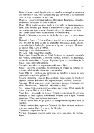 82
Òsùn – instrumento de ligação entre os mundos, usado pelos babaláwos
que substitui o Ìsan, haste-descendente que serve para a comunicação
entre os seres humanos e os ancestrais.
Òsányìn – Òrìsàresponsável pelo uso fitoterápico das plantas, curando o
ser humano de mazelas físicas e espirituais.
Òsun – Òrìsà genitor no Àiyé, ligado a procriação e a descendência dos
seres, útero fecundo que fertiliza a Terra através da água da chuva, dos
rios, cachoeiras, lagos e, do ser humano, através da placenta e da água.
Otà – pedra usada como “assentamento” do Òrìsàno Pejí.
Òsàálá – Òrìsà que representa a criação da vida, a paz e, a proteção do
ser.
Òsúmàrè – Besen e Frekuen (fêmea e macho), representado pelo arco-
íris, protetor da terra contra as enchentes provocadas pelas chuvas,
responsável pela fertilização, promove a riqueza e a alegria. Elemento
de ligação entre o Àiyé e o Òrun.
Òtún-Àiyé – lado direito do mundo.
Òsì-Àiyé – lado esquerdo do mundo.
Oyá – única èbora-filha etre os Òrìsà femininos da esquerda, associada
aos ventos, tempestades, à floresta, animais, espíritos, ao relâmpago,
ancestrais masculinos e Èeguns. Segundo alguns, é a manifestação de
Sàngó, sua contra parte feminina.
Sàmmó – atmosfera, ar, espaço ente o Òrun e o Àiyé.
Sàngó – ancestral divinizado, responsável pela criação de sistemas de
reinados, administrador dos reinos conquistados.
Sígno Odù-Ifá – símbolo que representa no tabuleiro o nome do odù
pesquisado através do opelé de Ifá.
Sistema Bámgbóxé – modelo de consulta aos búzios usado no Brasil por
algumas casas de Salvador e Rio, implantado pelo babálawó Bámbóxé.
Saponan – Òrìsà responsável pelas epidemias e doenças provocadas por
vírus, filho de Naná, - Obàluaiyé. “O Senhor da Terra”.
Siré – dança festiva que promove, cultua e convoca os Òrìsà através do
transe em seus filhos a virem à Terra.
Yangí-Èsù – pró-criado na Gênese Yorubá, protomatéria do universo,
interação da lama argilosa denominada lacterita com a água. Primeiro
criado por Olòrun na manifestação do Àiyé.
Yánsàn – nome dado a Oya quando do transporte dos espíritos entre os
mundos.
Yébìírù – mãe de Èsù, esposade Òrúnmìlà. No Àiyé, viveram em Iworo
e tiveram muitos filhos. O primeiro foi Elègbàra.
Yeyemowo – esposa de Òsàlà.
Yorubá – linguagem religiosa usada pelos povos originários da Nigéria e
Benin.
 