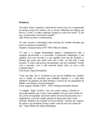8
Definições
“Os mitos foram à primeira expressão da eterna busca de compreensão
do homem acerca do mundo e de si mesmo. Diferentes da ciência, que
buscao “como”, os mitos explicam “porque as coisas são assim”. É, por
isso, a forma mais concreta da verdade”.
Alan Watts (escritor e conferencista).
“O mito encarna a abordagem mais próxima da verdade absoluta que
pode ser expressa em palavras”.
Ananda Coomacaswamy (1877-1947) Filósofo indiano.
“O mito é o estágio intermediário natural e indispensável entre a
cognição inconsciente e a consciente. Compreendi subitamente o que
significa viver com um mito e o que significa viver sem ele. Portanto, o
homem que pensa que pode viver sem o mito, ou fora dele, é uma
exceção. É como uma pessoa desenraizada, sem um verdadeiro vínculo
com o passado, com a vida ancestral dentro dela, ou com a vida
contemporânea”.
Carl Gustav Jung (Psicanalista).
“Criar um mito, isto é, aventurar-se por traz da realidade dos sentidos
com o intuito de encontrar uma realidade superior, é o sinal mais
manifesto da grandeza da alma humana e a prova de sua capacidade de
infinito crescimento e desenvolvimento”.
Louis Auguste Sabatier (1839 – 1901) Teólogo protestante francês.
“A religião Nagô Yorubá é rica em contos míticos, fazendo-se
necessário lembrar que o mito é uma entidade viva que existe dentro de
nós, como um arquétipo ancestral coletivo do nosso inconsciente. Se o
imaginarmos como um espiral, girando de baixo para cima, como
principio dinâmico de evolução no nosso interior, seremos nós capazes
de captar a sua verdadeira forma e sentir como ele está vivo dentro de
nós”. Juana Elbein dos Santos (Etnóloga).
 