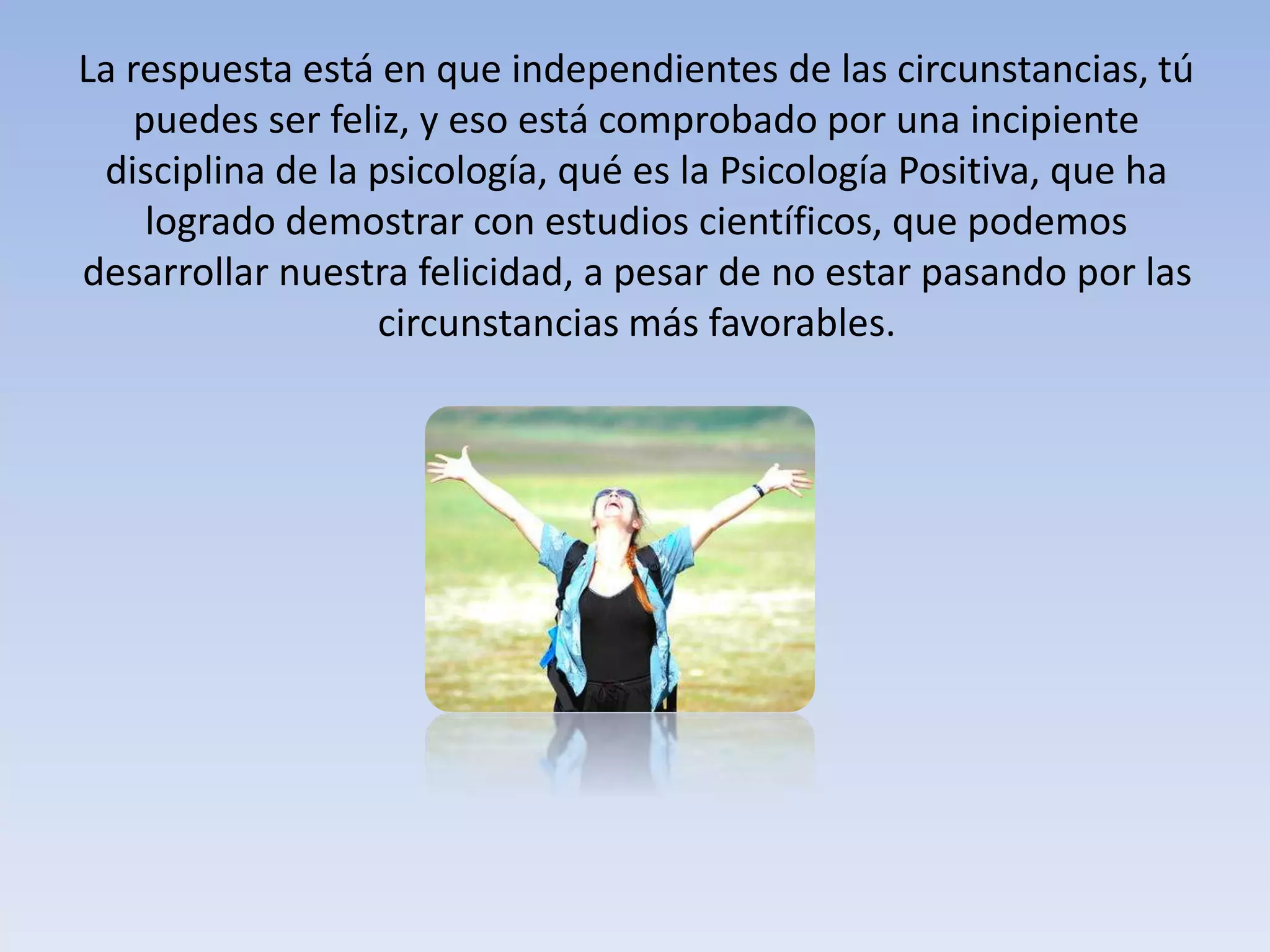 La respuesta está en que independientes de las circunstancias, tú
puedes ser feliz, y eso está comprobado por una incipiente
disciplina de la psicología, qué es la Psicología Positiva, que ha
logrado demostrar con estudios científicos, que podemos
desarrollar nuestra felicidad, a pesar de no estar pasando por las
circunstancias más favorables.