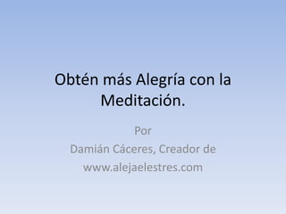 Obtén más Alegría con la
Meditación.
Por
Damián Cáceres, Creador de
www.alejaelestres.com
 