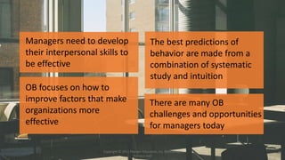 Managers need to develop
their interpersonal skills to
be effective
OB focuses on how to
improve factors that make
organizations more
effective
The best predictions of
behavior are made from a
combination of systematic
study and intuition
There are many OB
challenges and opportunities
for managers today
Copyright © 2011 Pearson Education, Inc. publishing as
Prentice Hall
 
