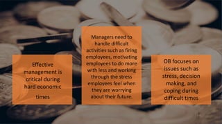 1-5Copyright © 2011 Pearson Education, Inc. publishing as
Prentice Hall
Managers need to
handle difficult
activities such as firing
employees, motivating
employees to do more
with less and working
through the stress
employees feel when
they are worrying
about their future.
OB focuses on
issues such as
stress, decision
making, and
coping during
difficult times
Effective
management is
critical during
hard economic
times
 