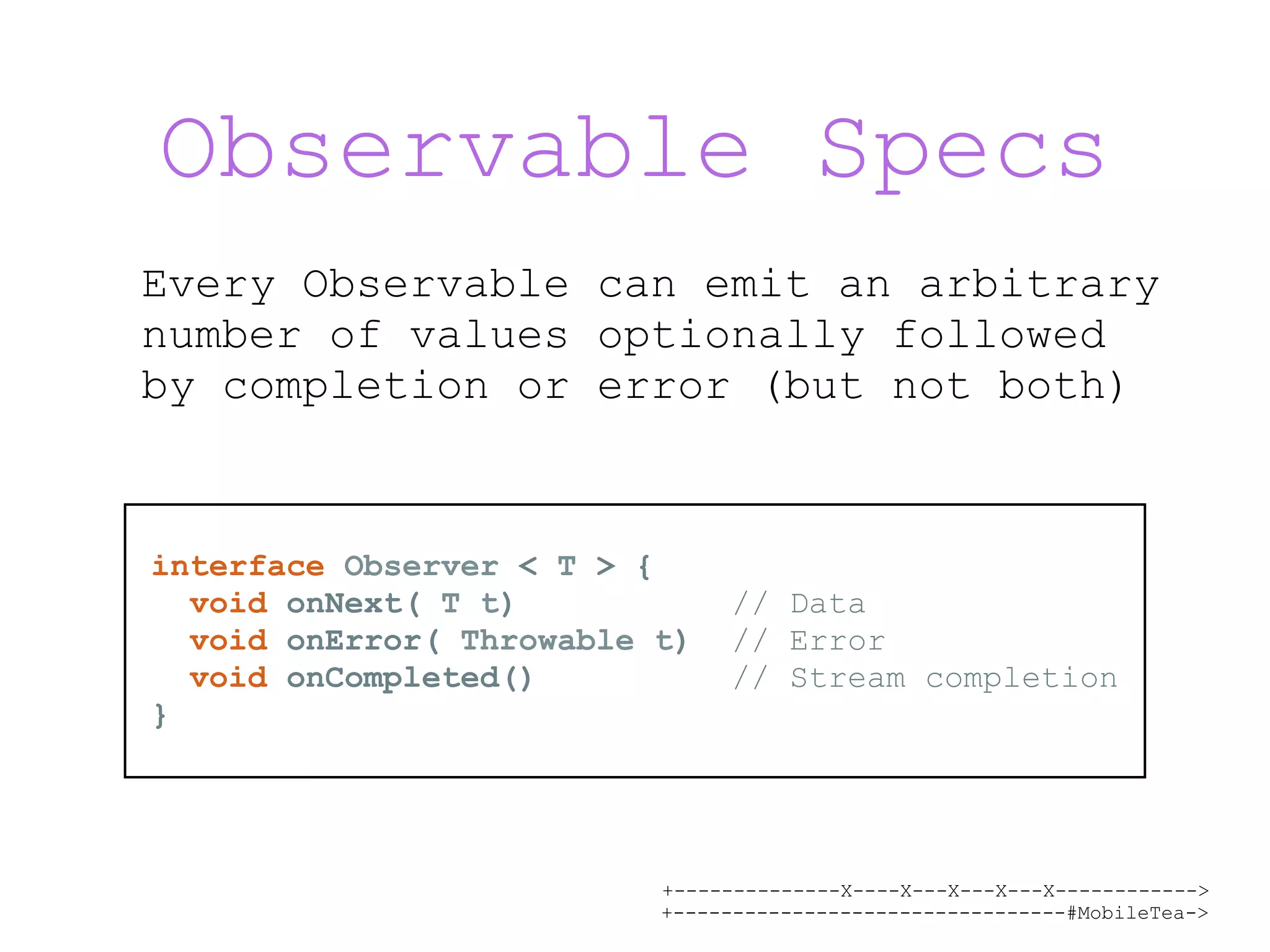 +--------------X----X---X---X---X------------> +---------------------------------#MobileTea-> Observable Specs Every Observable can emit an arbitrary number of values optionally followed by completion or error (but not both) interface Observer < T > { void onNext( T t) // Data void onError( Throwable t) // Error void onCompleted() // Stream completion } 