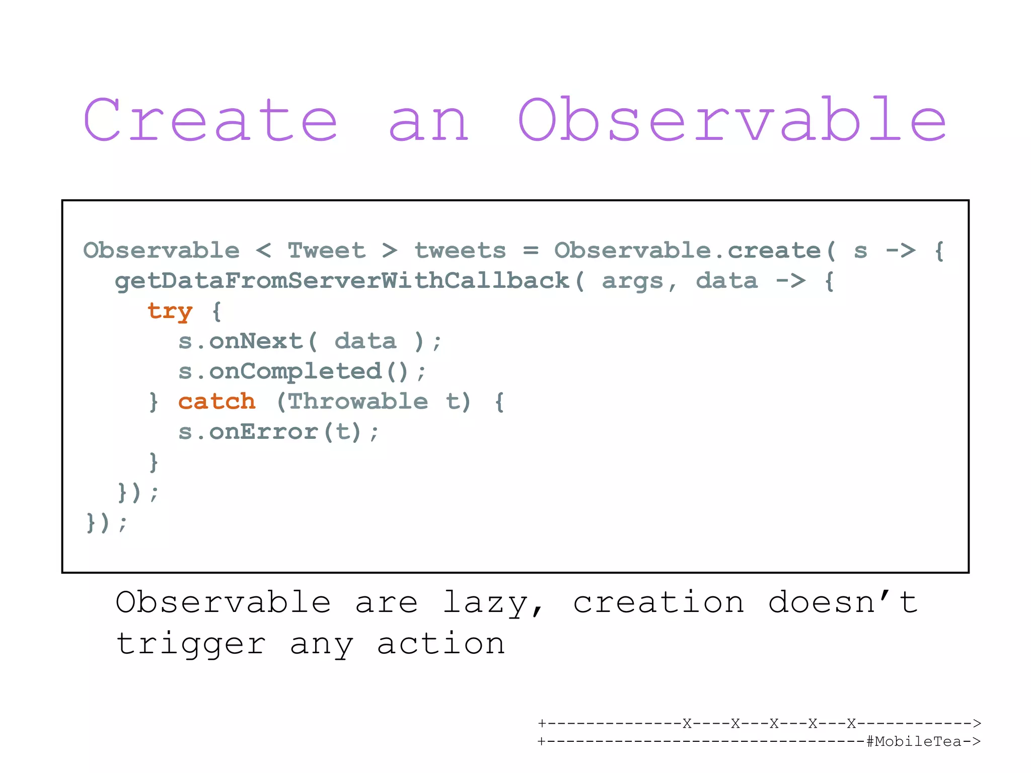 +--------------X----X---X---X---X------------> +---------------------------------#MobileTea-> Create an Observable Observable are lazy, creation doesn’t trigger any action Observable < Tweet > tweets = Observable.create( s -> { getDataFromServerWithCallback( args, data -> { try { s.onNext( data ); s.onCompleted(); } catch (Throwable t) { s.onError(t); } }); }); 