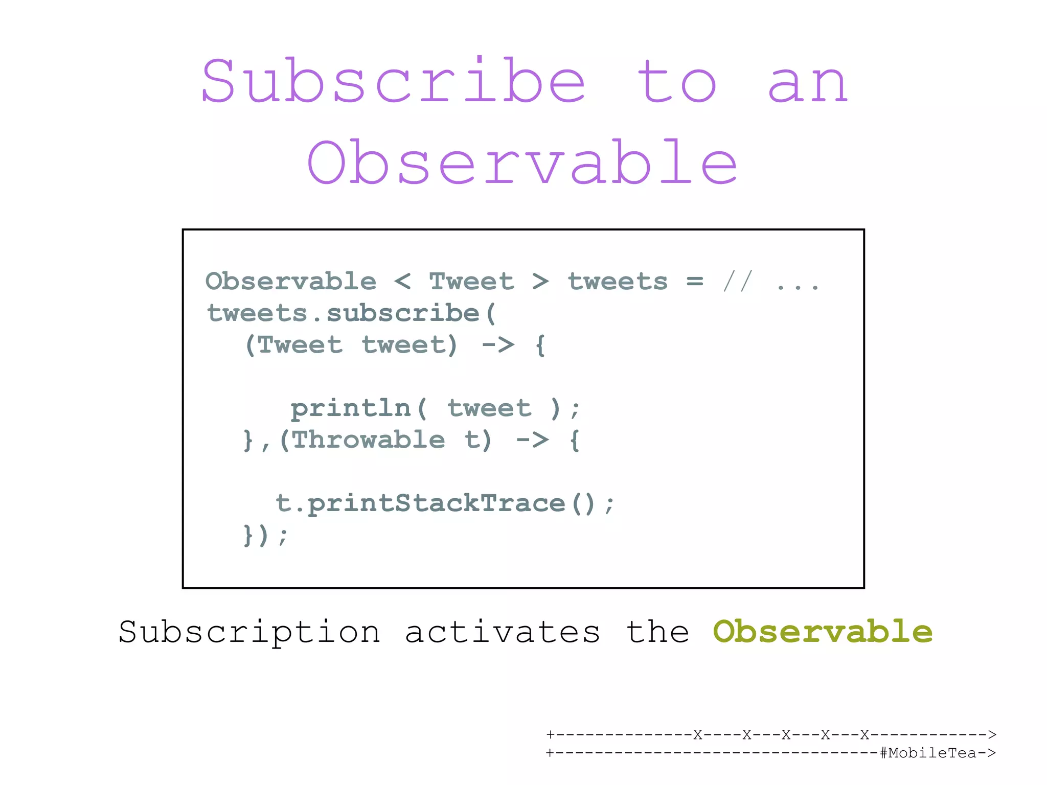 +--------------X----X---X---X---X------------> +---------------------------------#MobileTea-> Subscribe to an Observable Subscription activates the Observable Observable < Tweet > tweets = // ... tweets.subscribe( (Tweet tweet) -> {  println( tweet ); },(Throwable t) -> {   t.printStackTrace(); }); 