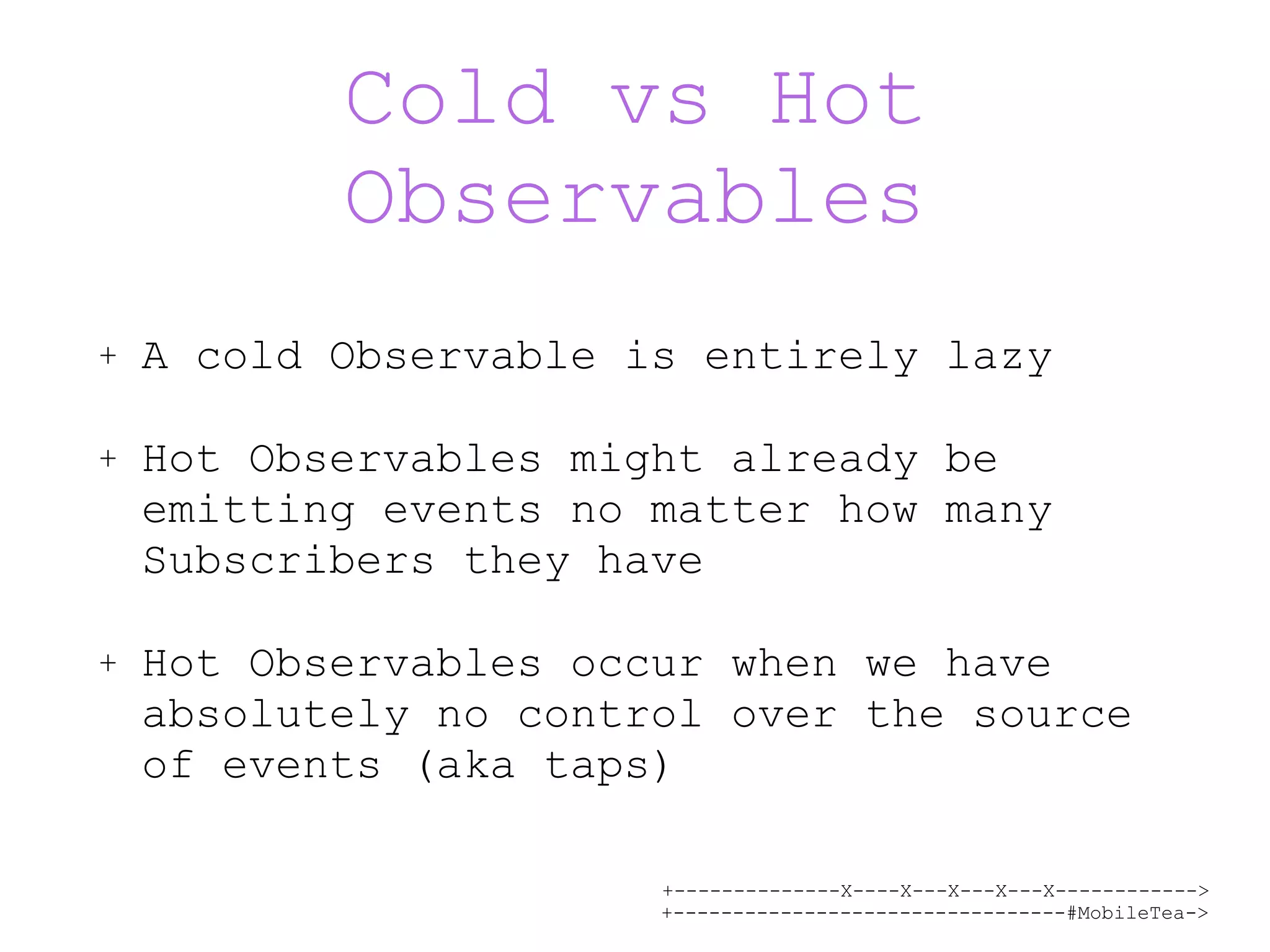 +--------------X----X---X---X---X------------> +---------------------------------#MobileTea-> Cold vs Hot Observables + A cold Observable is entirely lazy + Hot Observables might already be emitting events no matter how many Subscribers they have + Hot Observables occur when we have absolutely no control over the source of events (aka taps) 