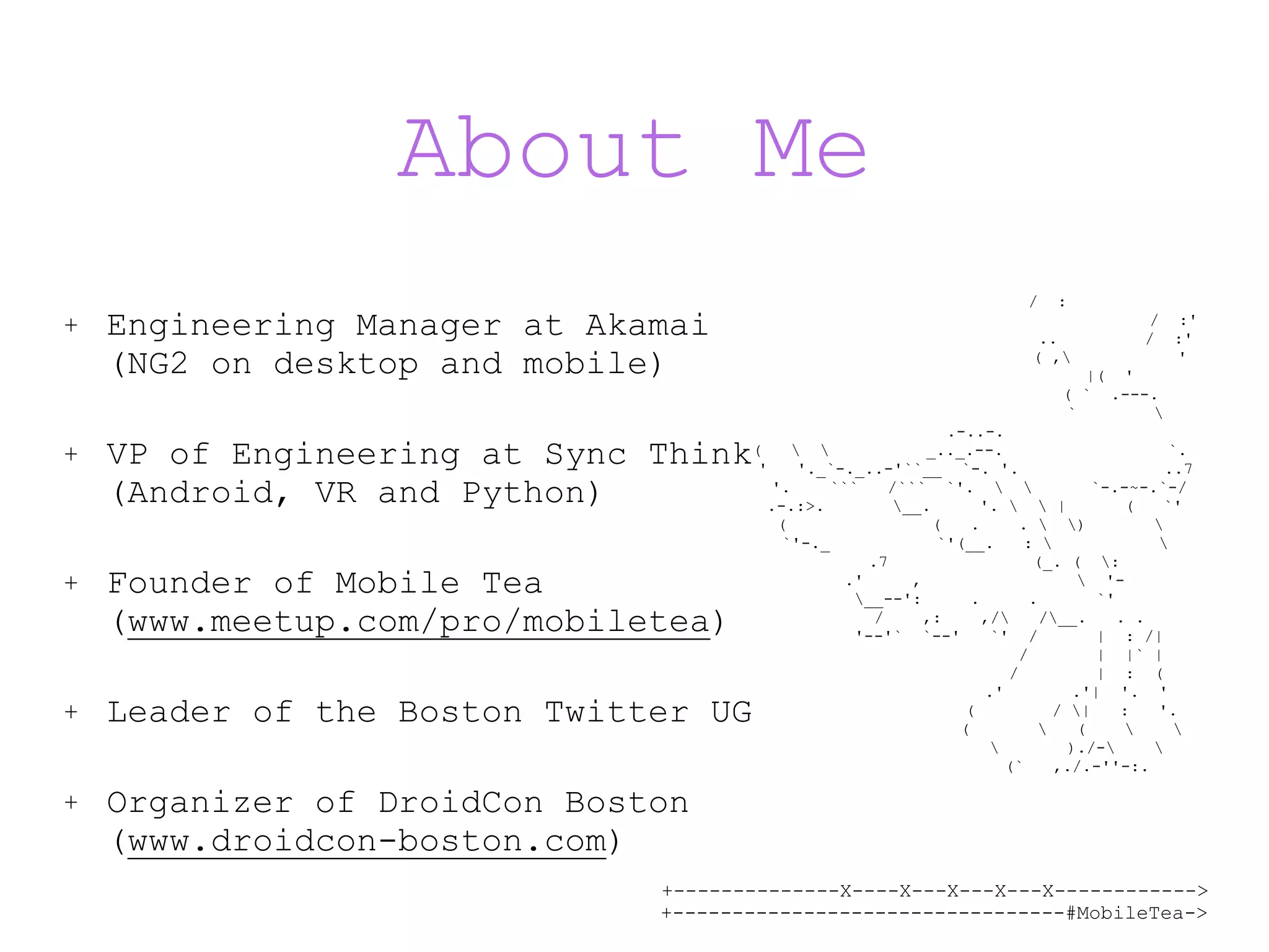 +--------------X----X---X---X---X------------> +---------------------------------#MobileTea-> About Me / : / :' .. / :' ( , ' |( ' ( ` .---. ` .-..-. ( _.._.--. `. ' '._`-._..-'``__ `-. '. ..7 '. ``` /``` `'. `-.-~-.`-/ .-.:>. __. '. | ( `' ( ( . . ) `'-._ `'(__. : .7 (_. ( : .' , '- __--': . . `' / ,: ,/ /__. . . '--'` `--' `' / | : /| / | |` | / | : ( .' .'| '. ' ( / | : '. ( ( )./- (` ,./.-''-:. + Engineering Manager at Akamai  (NG2 on desktop and mobile) + VP of Engineering at Sync Think  (Android, VR and Python) + Founder of Mobile Tea   (www.meetup.com/pro/mobiletea) + Leader of the Boston Twitter UG + Organizer of DroidCon Boston  (www.droidcon-boston.com) 