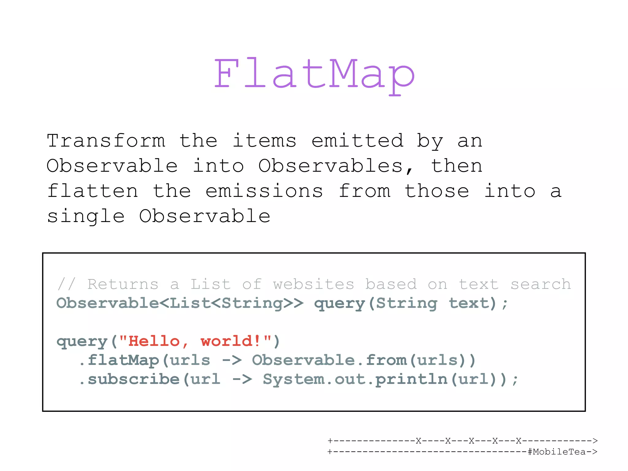 +--------------X----X---X---X---X------------> +---------------------------------#MobileTea-> FlatMap Transform the items emitted by an Observable into Observables, then flatten the emissions from those into a single Observable // Returns a List of websites based on text search Observable<List<String>> query(String text); query("Hello, world!") .flatMap(urls -> Observable.from(urls)) .subscribe(url -> System.out.println(url)); 