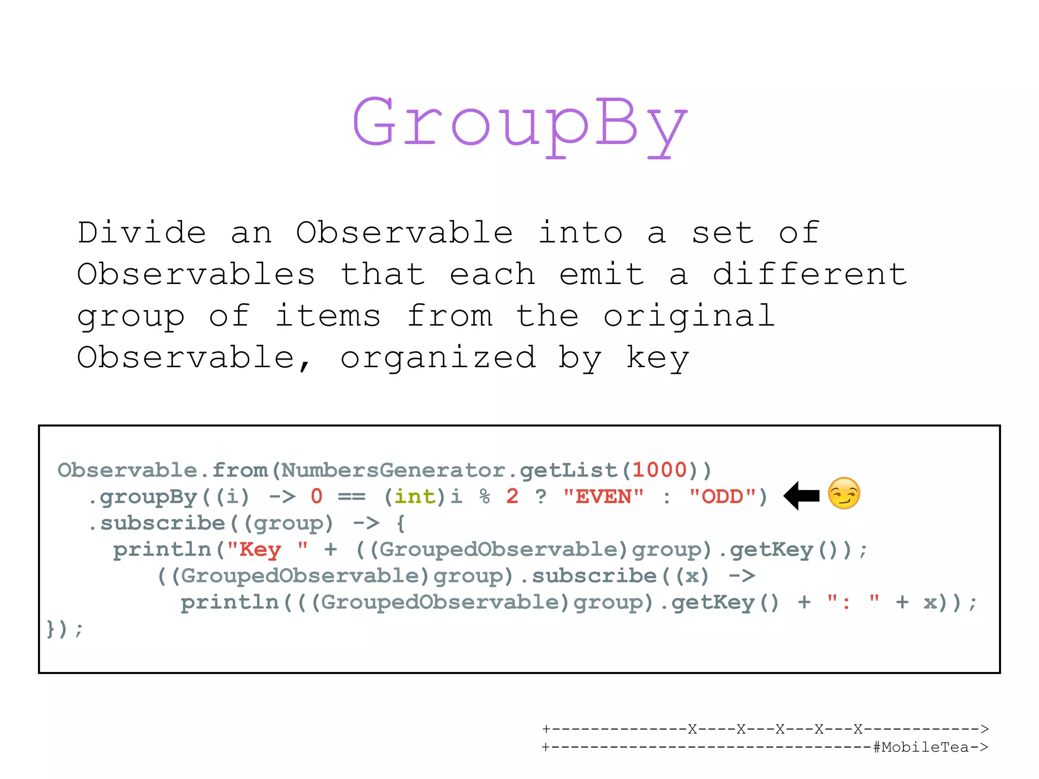 +--------------X----X---X---X---X------------> +---------------------------------#MobileTea-> GroupBy Observable.from(NumbersGenerator.getList(1000)) .groupBy((i) -> 0 == (int)i % 2 ? "EVEN" : "ODD") .subscribe((group) -> { println("Key " + ((GroupedObservable)group).getKey()); ((GroupedObservable)group).subscribe((x) ->  println(((GroupedObservable)group).getKey() + ": " + x)); }); Divide an Observable into a set of Observables that each emit a different group of items from the original Observable, organized by key 😏 