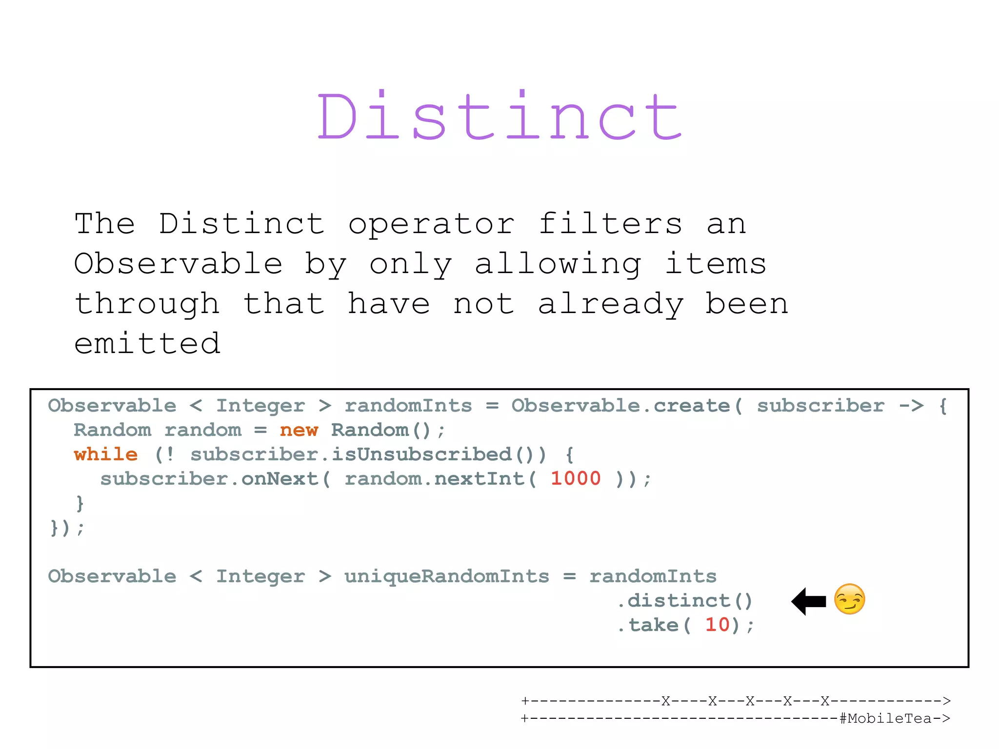 +--------------X----X---X---X---X------------> +---------------------------------#MobileTea-> Distinct The Distinct operator filters an Observable by only allowing items through that have not already been emitted Observable < Integer > randomInts = Observable.create( subscriber -> { Random random = new Random(); while (! subscriber.isUnsubscribed()) { subscriber.onNext( random.nextInt( 1000 )); } }); Observable < Integer > uniqueRandomInts = randomInts .distinct() .take( 10); 😏 